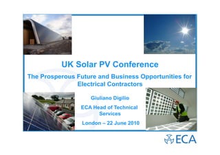 UK Solar PV Conference
The Prosperous Future and Business Opportunities for
               Electrical Contractors

                    Giuliano Digilio
                ECA Head of Technical
                      Services
                 London – 22 June 2010
 