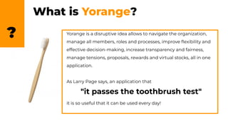 What is Yorange?
? Yorange is a disruptive idea allows to navigate the organization,
manage all members, roles and processes, improve ﬂexibility and
effective decision-making, increase transparency and fairness,
manage tensions, proposals, rewards and virtual stocks, all in one
application.
As Larry Page says, an application that
"it passes the toothbrush test"
it is so useful that it can be used every day!
 