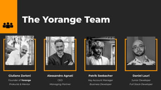 The Yorange Team
Giuliano Zorloni
Founder of Yorange
Prokurist & Mentor
Alessandro Agnati
CEO
Managing Partner
Patrik Seebacher
Key Account Manager
Business Developer
Daniel Lauri
Junior Developer
Full Stack Developer
 