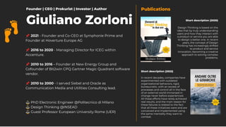 📌 2021 - Founder and Co-CEO at Symphonie Prime and
Founder at Hoverture Europe AG
📌 2016 to 2020 - Managing Director for ICEG within
Accenture.
📌 2010 to 2016 – Founder at New Energy Group and
Cofounder of Bit2win CPQ Gartner Magic Quadrant software
vendor.
📌 2010 to 2000 - I served Siebel and Oracle as
Communication Media and Utilities Consulting lead.
⚖ PhD Electronic Engineer @Politecnico di Milano
⚖ Design Thinking @INSEAD
⚖ Guest Professor European University Rome (UER)
Founder | CEO | Prokurist | Investor | Author
Short description (2020)
Short description (2022)
Publications
In recent decades, companies have
experimented with outdated
organizational behaviors, rigid,
bureaucratic, with an excess of
processes and control all in the face
of an external world immersed in
change never before experienced.
All these efforts have rarely achieved
real results, and the main reason for
these failures is related to the fact
that all these initiatives were and are
conceived and implemented using
the same mentality they want to
combat.
Design Thinking is based on the
idea that by truly understanding
users and how they interact with
a product or service you are able
to design a better one. In recent
years, the concept of Design
Thinking has increasingly shifted
to product and service
innovation, becoming a creative
approach to solving complex
problems.
Giuliano Zorloni
 