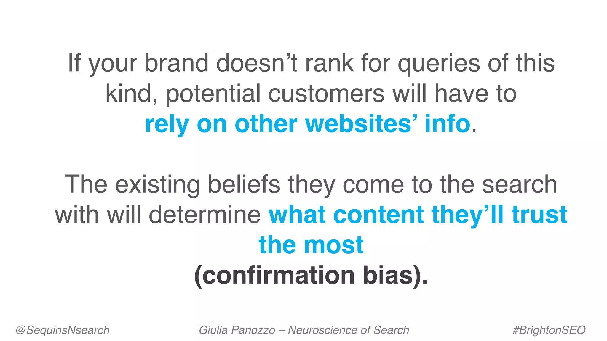 @SequinsNsearch Giulia Panozzo – Neuroscience of Search #BrightonSEO
If your brand doesn’t rank for queries of this
kind, potential customers will have to
rely on other websites’ info.
The existing beliefs they come to the search
with will determine what content they’ll trust
the most
(confirmation bias).
 