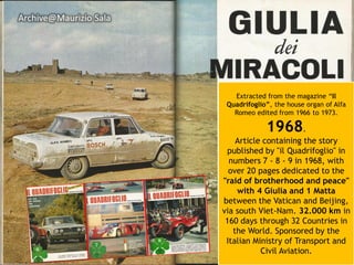 Extracted from the magazine “Il Quadrifoglio”, the house organ of Alfa Romeo edited from 1966 to 1973. 
1968. 
Article containing the story published by "ilQuadrifoglio" in numbers 7 -8 -9 in 1968, with over 20 pages dedicated to the "raid of brotherhood and peace" with 4 Giulia and 1 Mattabetween the Vatican and Beijing, via south Viet-Nam. 32.000 km in 160 days through 32 Countries in the World. Sponsored by the Italian Ministry of Transport and Civil Aviation. Archive@MaurizioSala  
