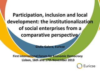 Participation, inclusion and local
development: the institutionalization
of social enterprises from a
comparative perspective
Giulia Galera, Euricse
First International Forum for Economic Democracy
Lisbon, 16th and 17th November 2013

 