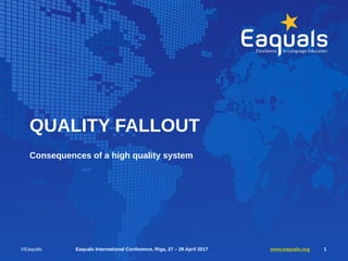 QUALITY FALLOUT
Consequences of a high quality system
©Eaquals Eaquals International Conference, Riga, 27 – 29 April 2017 www.eaquals.org 1
 