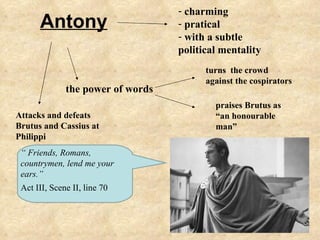 - charming
      Antony                       - pratical
                                   - with a subtle
                                   political mentality
                                         turns the crowd
                                         against the cospirators
              the power of words
                                           praises Brutus as
Attacks and defeats                        “an honourable
Brutus and Cassius at                      man”
Philippi
 “ Friends, Romans,
 countrymen, lend me your
 ears.”
 Act III, Scene II, line 70
 