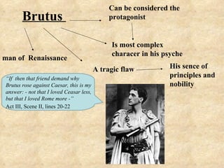 Can be considered the
       Brutus                                  protagonist


                                               Is most complex
                                               characer in his psyche
man of Renaissance
                                          A tragic flaw          His sence of
“If then that friend demand why
                                                                 principles and
Brutus rose against Caesar, this is my                           nobility
answer: - not that I loved Ceasar less,
but that I loved Rome more -”
Act III, Scene II, lines 20-22
 