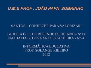 U.M.E PROF . JOÃO PAPA SOBRINHO



 SANTOS – CONHECER PARA VALORIZAR.

GIULLIA G. C. DE RESENDE FELICIANO - Nº13
NATHALIA G. DOS SANTOS CALDEIRA - Nº24

        INFORMÁTICA EDUCATIVA
         PROF. SOLANGE RIBEIRO
                  2012
 