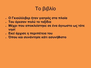 Το βιβλίο
● Ο Γκιούλλιβερ ήταν γιατρός στα πλοία
● Του άρεσαν πολύ τα ταξίδια
● Μέχρι που αποκλείστηκε σε ένα άγνωστο ως τότε
νησί
● Εκεί άρχισε η περιπέτεια του
● Όπου και συνάντησε κάτι ασυνήθιστο
 