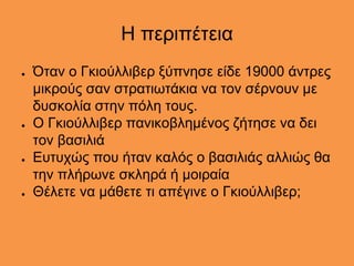 Η περιπέτεια
● Όταν ο Γκιούλλιβερ ξύπνησε είδε 19000 άντρες
μικρούς σαν στρατιωτάκια να τον σέρνουν με
δυσκολία στην πόλη τους.
● Ο Γκιούλλιβερ πανικοβλημένος ζήτησε να δει
τον βασιλιά
● Ευτυχώς που ήταν καλός ο βασιλιάς αλλιώς θα
την πλήρωνε σκληρά ή μοιραία
● Θέλετε να μάθετε τι απέγινε ο Γκιούλλιβερ;
 