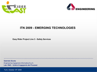 ITN 2009 - EMERGING TECHNOLOGIES


           Easy Rider Project Line 3 - Safety Services




Gabriele Giunta
Engineering Ingegneria Informatica S.p.A.
Lab. R&S – Unità di Ingegneria dei Processi

Turin, October 15th 2009
 