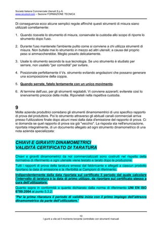 Società Italiana Commerciale Utensili S.p.A.
www.sicutool.com – Sezione FORMAZIONE TECNICA



Di conseguenza ecco alcune semplici regole affinché questi strumenti di misura siano
utilizzati correttamente:

1. Quando ricevete lo strumento di misura, conservate la custodia allo scopo di riporre lo
   strumento dopo l'uso.

2. Durante l'uso mantenete l'ambiente pulito come si conviene a chi utilizza strumenti di
   misura. Non buttate mai lo strumento in mezzo ad altri utensili; a causa del proprio
   peso si ammaccherebbe. Meglio posarlo delicatamente.

3. Usate lo strumento secondo la sua tecnologia. Se uno strumento è studiato per
   serrare, non usatelo "per comodità" per svitare.

4. Posizionate perfettamente il Vs. strumento evitando angolazioni che possano generare
   una scomposizione della coppia.

5. Quando serrate, fatelo lentamente con un unico movimento.

6. Al termine dell'uso, per gli strumenti regolabili, Vi conviene azzerarli; eviterete così lo
   snervamento precoce della molla. Riponeteli nella rispettiva custodia.


9
Molte aziende produttrici corredano gli strumenti dinamomemtrici di uno specifico rapporto
di prova del produttore. Poi lo strumento attraverso gli abituali canali commerciali arriva
presso l'utilizzatore finale dopo alcuni mesi dalla data d'emissione del rapporto di prova. Ci
si domanda se quel rapporto di prova sia già "vecchio". La risposta sta nell'enunciazione,
riportata integralmente, di un documento allegato ad ogni strumento dinamometrico di una
nota azienda specializzata:


CHIAVI E GIRAVITI DINAMOMETRICI
VALIDITÀ CERTIFICATO DI TARATURA
Chiavi e giraviti dinamometrici da noi commercializzati sono costruiti nel rispetto della
normativa di riferimento e ogni utensile viene testato e tarato dopo la produzione.
Tutti i rapporti di prova della taratura emessi dal fabbricante e allegati a ciascun prodotto
riportano la data di emissione e la riferibilità ai Campioni di riferimento.
Indipendentemente dalla data riportata sul certificato il periodo dal quale calcolare
l’intervallo di taratura è la data di primo utilizzo, da riportare sul certificato stesso a
cura dell’utilizzatore.
Quanto sopra in conformità a quanto dichiarato dalla norma di riferimento UNI EN ISO
6789:2004 al punto 5.3.2:
“Per la prima ritaratura il periodo di validità inizia con il primo impiego dell’attrezzo
dinamometrico da parte dell’utilizzatore.”



                                                        10
                    I giunti a vite ed il momento torcente controllato con strumenti manuali
 