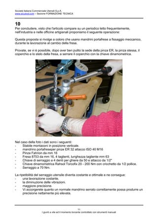 Società Italiana Commerciale Utensili S.p.A.
www.sicutool.com – Sezione FORMAZIONE TECNICA



10
Per concludere, visto che l'articolo compare su un periodico letto frequentemente,
nell'industria e nelle officine artigianali proponiamo il seguente operazione:

Questa proposta si rivolge a coloro che usano mandrini portafrese a fissaggio meccanico,
durante la lavorazione al cambio della fresa.

Provate, se vi è possibile, dopo aver ben pulito la sede della pinza ER, la pinza stessa, il
coperchio e lo stelo della fresa, a serrare il coperchio con la chiave dinamometrica.




Nel caso della foto i dati sono i seguenti:
-    Stabile montaconi in posizione verticale.
-    mandrino portafreseper pinze ER 32 attacco ISO 40 M16
-    Pinza Fahrion da mm 16
-    Fresa 8753 da mm 16, 4 taglienti, lunghezza tagliente mm 63
-    Chiave di serraggio a 4 denti per ghiere da 50 e attacco da 1/2"
-    Chiave dinamometrica Rahsol Torcofix 20 - 200 Nm con cricchetto da 1/2 pollice.
-    Serraggio a 70 Nm.

La ripetibilità del serraggio utensile diventa costante e ottimale e ne consegue:
-     una lavorazione costante.
-     la diminuzione delle vibrazioni.
-     maggiore precisione.
-     Vi accorgerete quanto un normale mandrino serrato correttamente possa produrre un
      precisione nettamente più elevata.




                                                        11
                    I giunti a vite ed il momento torcente controllato con strumenti manuali
 