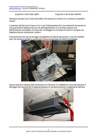 Società Italiana Commerciale Utensili S.p.A.
www.sicutool.com – Sezione FORMAZIONE TECNICA



       a) giunto a vite di tipo rigido                            b) giunto a vite di tipo elastico

l’esempio del tipo a) è il caso dei bulloni che serrano il cerchio di un camion al rispettivo
mozzo.

L’esempio del tipo b) è il caso in cui vi sia l’interposizione fra i due elementi da serrare di
una guarnizione elastica che per via dell’applicazione di una forza subisca una
deformazione controllata; è il caso del montaggio di una testa di motore a scoppio sul
rispettivo blocco contenente i pistoni.

A seconda dei due tipi di serraggi il progettista correderà ogni giunto a vite dei rispettivi
dati, che saranno portati in produzione come ad esempio su linee di montaggio.




oppure potranno essere date prescrizioni al momento di installazioni come ad esempio il
serraggio dei raccordi (R) di apparecchiature di condizionamento o trattamento dell’aria.




                                                        3
                    I giunti a vite ed il momento torcente controllato con strumenti manuali
 