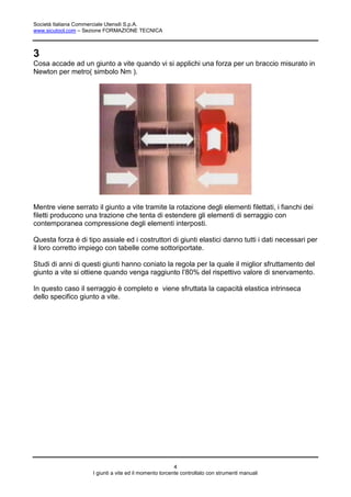 Società Italiana Commerciale Utensili S.p.A.
www.sicutool.com – Sezione FORMAZIONE TECNICA



3
Cosa accade ad un giunto a vite quando vi si applichi una forza per un braccio misurato in
Newton per metro( simbolo Nm ).




Mentre viene serrato il giunto a vite tramite la rotazione degli elementi filettati, i fianchi dei
filetti producono una trazione che tenta di estendere gli elementi di serraggio con
contemporanea compressione degli elementi interposti.

Questa forza è di tipo assiale ed i costruttori di giunti elastici danno tutti i dati necessari per
il loro corretto impiego con tabelle come sottoriportate.

Studi di anni di questi giunti hanno coniato la regola per la quale il miglior sfruttamento del
giunto a vite si ottiene quando venga raggiunto l’80% del rispettivo valore di snervamento.

In questo caso il serraggio è completo e viene sfruttata la capacità elastica intrinseca
dello specifico giunto a vite.




                                                        4
                    I giunti a vite ed il momento torcente controllato con strumenti manuali
 