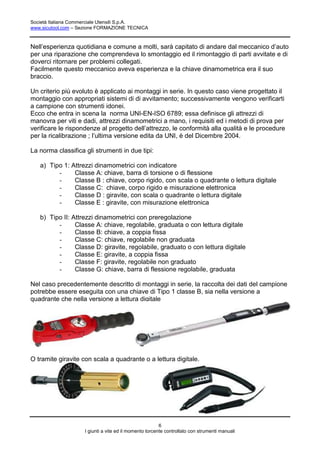 Società Italiana Commerciale Utensili S.p.A.
www.sicutool.com – Sezione FORMAZIONE TECNICA



Nell’esperienza quotidiana e comune a molti, sarà capitato di andare dal meccanico d’auto
per una riparazione che comprendeva lo smontaggio ed il rimontaggio di parti avvitate e di
doverci ritornare per problemi collegati.
Facilmente questo meccanico aveva esperienza e la chiave dinamometrica era il suo
braccio.

Un criterio più evoluto è applicato ai montaggi in serie. In questo caso viene progettato il
montaggio con appropriati sistemi di di avvitamento; successivamente vengono verificarti
a campione con strumenti idonei.
Ecco che entra in scena la norma UNI-EN-ISO 6789; essa definisce gli attrezzi di
manovra per viti e dadi, attrezzi dinamometrici a mano, i requisiti ed i metodi di prova per
verificare le rispondenze al progetto dell’attrezzo, le conformità alla qualità e le procedure
per la ricalibrazione ; l’ultima versione edita da UNI, è del Dicembre 2004.

La norma classifica gli strumenti in due tipi:

   a) Tipo 1: Attrezzi dinamometrici con indicatore
         -     Classe A: chiave, barra di torsione o di flessione
         -     Classe B : chiave, corpo rigido, con scala o quadrante o lettura digitale
         -     Classe C: chiave, corpo rigido e misurazione elettronica
         -     Classe D : giravite, con scala o quadrante o lettura digitale
         -     Classe E : giravite, con misurazione elettronica

   b) Tipo II: Attrezzi dinamometrici con preregolazione
         -      Classe A: chiave, regolabile, graduata o con lettura digitale
         -      Classe B: chiave, a coppia fissa
         -      Classe C: chiave, regolabile non graduata
         -      Classe D: giravite, regolabile, graduato o con lettura digitale
         -      Classe E: giravite, a coppia fissa
         -      Classe F: giravite, regolabile non graduato
         -      Classe G: chiave, barra di flessione regolabile, graduata

Nel caso precedentemente descritto di montaggi in serie, la raccolta dei dati del campione
potrebbe essere eseguita con una chiave di Tipo 1 classe B, sia nella versione a
quadrante che nella versione a lettura digitale




O tramite giravite con scala a quadrante o a lettura digitale.




                                                        6
                    I giunti a vite ed il momento torcente controllato con strumenti manuali
 