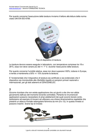 Società Italiana Commerciale Utensili S.p.A.
www.sicutool.com – Sezione FORMAZIONE TECNICA




Per quanto concerne l’esecuzione della taratura rinviamo il lettore alla lettura della norma
citata UNI EN ISO 6789.




                                    Tipo di dispositivo di taratura

Le tarature devono essere eseguite in laboratorio, con temperature comprese tra 18 e
28°C, essa non deve variare più del +/- 1° C durante l’esecuzione della taratura.

Per quanto concerne l’umidità relativa, essa non deve superare il 90%; tuttavia in Europa,
si tende a mantenerla a 50% +/- 10% durante la taratura.

E’ fondamentale che il dispositivo di taratura sia certificato e sia evidenziato che il
dispositivo sia riconducibile alla riferibilità rispetto ai campioni primari nazionali e
internazionali, per gli stati aderenti al CEN/CENELEC


7
Occorre ricordare che non esiste applicazione che usi giunti a vite che non abbia
giovamento dall'uso del momento torcente controllato. Pertanto le innumerevoli
applicazioni possono necessitare di ampi adattamenti dei quali occorre tenere conto.
Ipotizziamo ad esempio di trovarci ad utilizzare una chiave dinamometrica regolabile che
presenti un attacco frontale rettangolare femmina da mm (9 x 12). In questo innesto si
possono inserire diversi tipi di innesto




                                                        8
                    I giunti a vite ed il momento torcente controllato con strumenti manuali
 