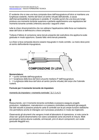 Società Italiana Commerciale Utensili S.p.A.
www.sicutool.com – Sezione FORMAZIONE TECNICA



E' evidente che si crea una leva composta dove dall'impugnatura al fulcro si mantiene una
lunghezza costante, mentre dal fulcro al centro virtuale dell'utensile, a causa
dell'intercambiabilità la lunghezza è variabile. E' intuibile quindi che una leva più lunga
produca una momento torcente superiore e pertanto applicheremo una regolazione del
momento torcente corretto (inferiore) secondo i seguenti criteri:

tutte le chiavi dinamometriche che non abbiano l'applicazione della forza sul medesimo
asse del fulcro si definiscono a leva composta.

Tuttavia il fattore di correzione viene tenuto presente dal costruttore che applica la scala
graduata in modo opportuno. Questo fatto verrà tenuto presente.

Le chiavi a leva composta devono essere impugnate in modo corretto. La mano deve porsi
al centro dell'evidente impugnatura.




             FULCRO




Nomenclatura:
P = punto centrale dell'impugnatura
L1 = lunghezza della leva dal fulcro al punto mediano P dell'impugnatura
L = Lunghezza della leva dal fulcro al centro (anche virtuale) del corpo che l'utensile
ruoterà.

Formula per il momento torcente da impostare

momento da impostare = momento nominale * (L1 / L+L1)


8
Riassumendo, con il momento torcente controllato si possono eseguire progetti,
produzioni, installazioni, manutenzioni e si possono controllare avvitamenti già eseguiti.
Dai dati raccolti si possono produrre carte di controllo con le più ampie funzioni statistiche
che permettono anche di interagire con il processo produttivo in modo da migliorarlo.

Osservando gli strumenti che vengono inviati al laboratorio di riparazione, si nota come le
chiavi ed i giraviti dinamometrici non siano considerati come strumenti di misura. Molti
pervengono senza alcuna custodia, ammaccati, privi di alcuni componenti, con scale
graduate illeggibili ecc.




                                                        9
                    I giunti a vite ed il momento torcente controllato con strumenti manuali
 