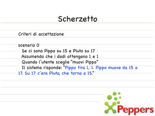 Scherzetto
Criteri di accettazione

scenario 0
  Se ci sono Pippo su 15 e Pluto su 17
  Assumendo che i dadi ottengano 1 e 1
  Quando l’utente sceglie “muovi Pippo”
  Il sistema risponde: “Pippo tira 1, 1. Pippo muove da 15 a
17. Su 17 c’era Pluto, che torna a 15.”
 