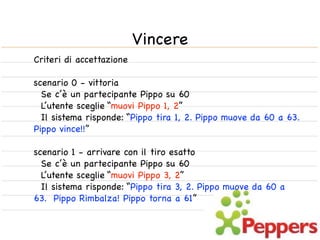 Vincere
Criteri di accettazione

scenario 0 - vittoria
  Se c’è un partecipante Pippo su 60
  L’utente sceglie “muovi Pippo 1, 2”
  Il sistema risponde: “Pippo tira 1, 2. Pippo muove da 60 a 63.
Pippo vince!!”

scenario 1 - arrivare con il tiro esatto
  Se c’è un partecipante Pippo su 60
  L’utente sceglie “muovi Pippo 3, 2”
  Il sistema risponde: “Pippo tira 3, 2. Pippo muove da 60 a
63. Pippo Rimbalza! Pippo torna a 61”
 