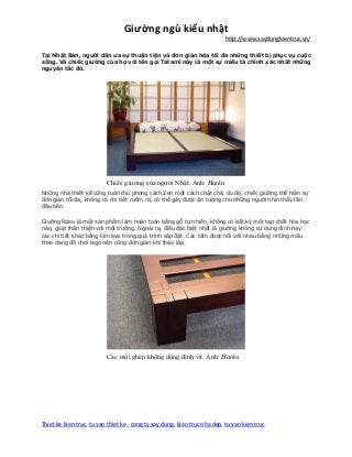 Giường ngủ kiểu nhật
http://www.xaydungkientruc.vn/
Thiet ke kien truc, tu van thiet ke , cong ty xay dung, kien truc nha dep, tu van kien truc
Tại Nhật Bản, người dân ưa sự thuận tiện và đơn giản hóa tối đa những thiết bị phục vụ cuộc
sống. Và chiếc giường của họ với tên gọi Tatami này là một sự miêu tả chính xác nhất những
nguyên tắc đó.
Chiếc giường của người Nhật. Ảnh: Haiku
Những nhà thiết kế cũng tuân thủ phong cách Zen một cách chặt chẽ, do đó, chiếc giường thể hiện sự
đơn giản tối đa, không có chi tiết rườm rà, có thể gây được ấn tượng cho những người nhìn thấy lần
đầu tiên.
Giường Raku là một sản phẩm làm hoàn toàn bằng gỗ tự nhiên, không có bất kỳ một tạp chất hóa học
nào, giúp thân thiện với môi trường. Ngoài ra, điều đặc biệt nhất là giường không sử dụng đinh hay
các chi tiết khác bằng kim loại trong quá trình sắp đặt. Các tấm được nối với nhau bằng những mấu
theo dạng đồ chơi lego nên cũng đơn giản khi tháo lắp.
Các mối ghép không dùng đinh vít. Ảnh: Haiku
 