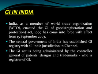 GI IN INDIA
 India, as a member of world trade organization
(WTO), enacted the GI of goods(registration and
protection) act, 1999 has come into force with effect
from 15 September 2003.
 The central government of India has established GI
registry with all India jurisdiction in Chennai.
 The GI act is being administered by the controller
general of patents, designs and trademarks - who is
registrar of GI.
 