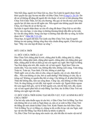 Nên biết rằng, người tin Chúa Giê-xu, theo Tin Lành là người được thoát
khỏi quyền lực quỷ Sa-tan mà đến với Đức Chúa Trời (Cong Cv 26:18). Do
đó nó sẽ không dễ dàng để người đã vốn thuộc về nó trở về thờ phượng Đức
Chúa Trời Chân Thần, là Cha yêu thương. Ma quỷ sẽ tìm đủ mọi cách trong
quyền lực tối tăm của nó để ngăn cản. Nếu người nào không quyết tâm nhờ
Chúa, tin Chúa thì sẽ cứ thờ lạy nó.
Sự kiện ít người nhận được sự cứu rỗi cũng đã được Chúa Giê-xu nói đến:
“Hãy vào cửa hẹp, vì cửa rộng và đường khoảng khoát dẫn đến sự hư mất,
kẻ vào đó cũng nhiều. Song cửa hẹp và đường chật dẫn đến sự sống, kẻ kiếm
được thì ít ” (Mat Mt 7:13-14).
Thưa bạn, là người đã hiểu Tin Lành của Đức Chúa Trời, bạn là người
không tin mù quáng, không sống theo tiêu chuẩn đông người, Chúa kêu gọi
bạn: “Hãy vào cửa hẹp để được sự sống ”.
ĐỨC CHÚA TRỜI
11. ĐỨC CHÚA TRỜI LÀ AI?
Đức Chúa Trời chẳng phải là trời, chẳng phải là đất, chẳng phải lý, chẳng
phải khí, chẳng phải tánh, chẳng phải người, chẳng phải vật chẳng phải quỷ
thần, chẳng phải là bất cứ điều gì mà con người suy nghĩ. Bởi Ngài là Đấng
Tạo Hoá dựng nên trời, đất, muôn vật và loài người. Ngài làm Chúa của
muôn dân, Vua của muôn vua, không đầu tiên, không cuối cùng, Toàn năng,
Toàn tri, Toàn tại, Trọn lành, Chí tôn, không ai sánh kịp.
Thiết nghĩ: con có cha, nhà có chủ, sông có nguồn, cây có cội, thân thể có
đầu... Nếu con không có cha, bởi ai sanh dưỡng? Nhà không có chủ, lấy ai
trông coi? Không có nguồn đâu thể có sông. Cây không rễ, ắt phải khô héo.
Thân thể không đầu, làm sao sống được. Cũng vậy, nếu không có Đức Chúa
Trời, ắt cũng không có trời đất, loài người và muôn vật. Người khôn ngoan
thì xem ngọn biết gốc, xét lý lẽ biết nguồn cơn, nên hễ thấy trời, đất, muôn
vật và loài người phải biết có một Đấng Tạo Hoá, tức là Đức Chúa Trời mà
không còn nghi ngờ chi nữa.
12. ĐỨC CHÚA TRỜI SÁNG TẠO MUÔN VẬT, VẬY AI SINH RA ĐỨC
CHÚA TRỜI?
Câu hỏi nầy mâu thuẫn ngay từ câu hỏi, vì Đức Chúa Trời là Đấng Tạo Hoá
nên không thể có ai sinh ra Ngài được cả, nếu có ai sinh ra Đức Chúa Trời
thì Đấng đó mới chính là Đức Chúa Trời. Kinh Thánh cho biết Đức Chúa
Trời là Đấng Tự có và Hằng có, chúng ta tất cả đều là tạo vật của Ngài, một
tạo vật tôn thờ Đấng Tạo Hoá là điều tự nhiên và phải lẽ.
Vả, Đức Chúa Trời tạo dựng nên muôn vật, nếu bắt đầu từ muôn vật mà kể
 