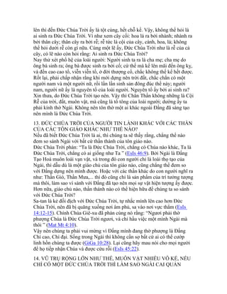 lên thì đến Đức Chúa Trời ấy là tột cùng, hết chỗ kể. Vậy, không thể hỏi là
ai sinh ra Đức Chúa Trời. Ví như xem cây cối: hoa lá ra bởi nhành; nhành ra
bởi thân cây; thân cây ra bởi rễ; rễ tức là cội của cây, cành, hoa, lá; không
thể hỏi dưới rễ còn gì nữa. Cùng một lẽ ấy, Đức Chúa Trời như là rễ của cả
cây, có lẽ nào còn hỏi rằng: Ai sinh ra Đức Chúa Trời?
Nay thử xét phổ hệ của loài người: Người sinh ta ra là cha mẹ; cha mẹ do
ông bà sinh ra; ông bà được sinh ra bởi cố; cứ thế mà kể lên mãi đến ông kỵ,
và đến cao cao tổ, viễn viễn tổ, ở đời thượng cổ, chắc không thể kể hết được.
Rốt lại, phải chấp nhận rằng khi mới dựng nên trời đất, chắc chắn có một
người nam và một người nữ, rồi lần lần sinh sản đông đúc thế này; người
nam, người nữ ấy là nguyên tổ của loài người. Nguyên tổ ấy bởi ai sinh ra?
Xin thưa, do Đức Chúa Trời tạo nên. Vậy thì Chân Thần không những là Cội
Rễ của trời, đất, muôn vật, mà cũng là tổ tông của loài người; dường ấy ta
phải kính thờ Ngài. Không nên tôn thờ một ai khác ngoài Đấng đã sáng tạo
nên mình là Đức Chúa Trời.
13. ĐỨC CHÚA TRỜI CỦA NGƯỜI TIN LÀNH KHÁC VỚI CÁC THẦN
CỦA CÁC TÔN GIÁO KHÁC NHƯ THẾ NÀO?
Nếu đã biết Đức Chúa Trời là ai, thì chúng ta sẽ thấy rằng, chẳng thể nào
đem so sánh Ngài với bất cứ thần thánh của tôn giáo nào.
Đức Chúa Trời phán: “Ta là Đức Chúa Trời, chẳng có Chúa nào khác, Ta là
Đức Chúa Trời, chẳng có ai giống như Ta ” (EsIs 46:9). Bởi Ngài là Đấng
Tạo Hoá muôn loài vạn vật, và trong đó con người chỉ là loài thọ tạo của
Ngài, thì dẫu dù là một giáo chủ của tôn giáo nào, cũng chẳng thể đem so
với Đấng dựng nên mình được. Hoặc với các thần khác do con người nghĩ ra
như: Thần Gió, Thần Mưa,... thì đó cũng chỉ là sản phẩm của trí tưởng tượng
mà thôi, làm sao ví sánh với Đấng đã tạo nên mọi sự vật hiện tượng ấy được.
Hơn nữa, giáo chủ nào, thần thánh nào có thể hiện hữu để chúng ta so sánh
với Đức Chúa Trời?
Sa-tan là kẻ đối địch với Đức Chúa Trời, tự nhắc mình lên cao hơn Đức
Chúa Trời, nên đã bị quăng xuống nơi âm phủ, sa vào nơi vực thẳm (EsIs
14:12-15). Chính Chúa Giê-xu đã phán cùng nó rằng: “Ngươi phải thờ
phượng Chúa là Đức Chúa Trời ngươi, và chỉ hầu việc một mình Ngài mà
thôi ” (Mat Mt 4:10).
Vậy nên chúng ta phải vui mừng vì Đấng mình đang thờ phượng là Đấng
Chí cao, Chí đại. Sống trong Ngài thì không cần sợ bất cứ ai có thể cướp
linh hồn chúng ta được (GiGa 10:28). Lại cũng hãy mau nói cho mọi người
để họ tiếp nhận Chúa và được cứu rỗi (EsIs 45:22).
14. VŨ TRỤ RỘNG LỚN NHƯ THẾ, MUÔN VẬT NHIỀU VÔ KỂ, NẾU
CHỈ CÓ MỘT ĐỨC CHÚA TRỜI THÌ LÀM SAO NGÀI CAI QUẢN
 