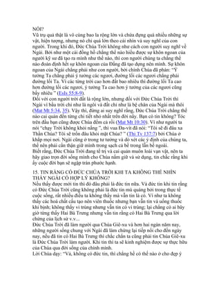 NỔI?
Vũ trụ quả thật là vô cùng bao la rộng lớn và chứa đựng quá nhiều những sự
vật, hiện tượng, nhưng nó chỉ quá lớn theo cái nhìn và suy nghĩ của con
người. Trong khi đó, Đức Chúa Trời không như cách con người suy nghĩ về
Ngài. Bởi như một cái đồng hồ chẳng thể nào hiểu được sự khôn ngoan của
người kỹ sư đã tạo ra mình như thế nào, thì con người chúng ta chẳng thể
nào đoán định hết sự khôn ngoan của Đấng đã tạo dựng nên mình. Sự khôn
ngoan của Ngài chẳng phải như con người, bởi chính Chúa đã phán: “Ý
tưởng Ta chẳng phải ý tưởng các ngươi, đường lối các ngươi chẳng phải
đường lối Ta. Vì các từng trời cao hơn đất bao nhiêu thì đường lối Ta cao
hơn đường lối các ngươi, ý tưởng Ta cao hơn ý tưởng của các ngươi cũng
bấy nhiêu ” (EsIs 55:8-9).
Đối với con người trời đất là rộng lớn, nhưng đối với Đức Chúa Trời thì
Ngài ví bầu trời chỉ như là ngôi và đất chỉ như là bệ chân của Ngài mà thôi
(Mat Mt 5:34, 35). Vậy thì, đừng ai suy nghĩ rằng, Đức Chúa Trời chẳng thể
nào cai quản đến từng chi tiết nhỏ nhất trên đời nầy. Bạn có tin không? Tóc
trên đầu bạn cũng được Chúa đếm cả rồi (Mat Mt 10:30). Ví như người ta
nói “chạy Trời không khỏi nắng ”, thì vua Đa-vít đã nói: “Tôi sẽ đi đâu xa
Thần Chúa? Tôi sẽ trốn đâu khỏi mặt Chúa? ” (Thi Tv 137:7) bởi Chúa ở
khắp mọi nơi. Ngài cũng ở trong tư tưởng và dò xét các ý định của chúng ta,
thế nên phải cẩn thận giữ mình trong sạch cả bề trong lẫn bề ngoài.
Biết rằng, Đức Chúa Trời đang tể trị và cai quản muôn loài vạn vật, nên ta
hãy giao trọn đời sống mình cho Chúa nắm giữ và sử dụng, tin chắc rằng khi
ấy cuộc đời bạn sẽ ngập tràn phước hạnh.
15. TIN RẰNG CÓ ĐỨC CHÚA TRỜI KHI TA KHÔNG THỂ NHÌN
THẤY NGÀI CÓ HỢP LÝ KHÔNG?
Nếu thấy được mới tin thì đó đâu phải là đức tin nữa. Và đức tin khi tin rằng
có Đức Chúa Trời cũng không phải là đức tin mù quáng bởi trong thực tế
cuộc sống, rất nhiều điều ta không thấy mà vẫn tin là có. Ví như ta không
thấy các hoá chất cấu tạo nên viên thuốc nhưng bạn vẫn tin và uống thuốc
khi bịnh; không thấy vi trùng nhưng vẫn tin có vi trùng; lại chẳng có ai bây
giờ từng thấy Hai Bà Trưng nhưng vẫn tin rằng có Hai Bà Trưng qua lời
chứng của lịch sử v.v...
Đức Chúa Trời đã làm người qua Chúa Giê-xu và hơn hai ngàn năm nay,
những người sống chung với Ngài đã làm chứng lại tiếp nối cho đến ngày
nay, nếu đã tin có Hai Bà Trưng thì chắc chắn ta cũng phải tin Chúa Giê-xu
là Đức Chúa Trời làm người. Khi tin thì ta sẽ kinh nghiệm được sự thực hữu
của Chúa qua đời sống của chính mình.
Lời Chúa dạy: “Vả, không có đức tin, thì chẳng hề có thế nào ở cho đẹp ý
 