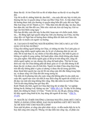 được tha tội. Ai tin Chúa Giê-xu thì sẽ nhận được sự tha tội và sự sống đời
đời.
Vậy thì ta đã rõ, những bệnh tật, đau khổ,... của cuộc đời này bày tỏ tình yêu
thương lớn lao và quyền năng vô hạn của Đức Chúa Trời. Ai tiếp nhận Chúa
thì hưởng được tình yêu thương và quyền năng biến đổi cuộc đời của Ngài.
Hãy hoà lòng với lời Thánh ca 211: “Dầu thân trên đất dồi dập, lao đao; Qua
bao dặm dài, trải lắm đồi cao; Nhà xiêu vách nát, kèo cột lung lay; Giê-xu
ngự vào hoá thiên cung ngay ”.
Nếu bạn đã thấy cuộc đời này là đau khổ, hoạn nạn với chiến tranh, thiên
tai,... thì đừng nghi ngờ quyền năng hay tình yêu thương của Chúa, mà hãy
chạy đến với Ngài bạn sẽ hưởng được những điều tốt lành mà Chúa vốn
dành sẵn và muốn con người vui hưởng.
18. TẠI SAO CÓ NHỮNG NGƯỜI KHÔNG TIN CHÚA MÀ LẠI VẪN
GIÀU CÓ SUNG SƯỚNG?
Cũng như những người không tin Chúa, có những tín hữu Tin Lành giàu có
nhưng cũng nhiều người nghèo nàn, ấy là xét về phương diện tài sản vật
chất. Đó là một thực tế, tuy nhiên có hai điều đáng nói, thứ nhất là giàu có
không có nghĩa là sung sướng, bởi hạnh phúc chân chính không phụ thuộc
vào giàu nghèo. Rất nhiều người giàu có đã tự tử trên đống tiền, cũng rất
nhiều người nghèo xơ xác nhưng vẫn sống rất hạnh phúc. Thứ hai là mục
đích của việc tin Chúa không phải để được giàu có về vật chất nhưng là để
được tha tội và được cứu rỗi linh hồn. Người tin nhận Chúa sống thoả lòng
trên đất nầy không phải vì giàu có nhưng vì được tha tội trong quá khứ,
được thoát khỏi quyền lực của tội lỗi mà sống cuộc đời đắc thắng trong hiện
tại, và được sống với Chúa đời đời trong tương lai.
Vật chất chỉ là phương tiện cho cuộc sống chứ không phải là cứu cánh của
cuộc đời, người nào xem vật chất là mục đích sống thì người đó sẽ khổ sở vì
đã dựa vào một nền tảng không bền vững. Hãy đặt niềm tin nơi Đức Chúa
Trời là nền tảng không bao giờ thay đổi.
Kinh Thánh cho biết, người tin Chúa thật lòng thì sẽ nhận lấy “cơ nghiệp
không hư đi, không ô-uế, không suy tàn ” (IPhi 1Pr 1:4). Và đây là lời chứng
dành cho những kẻ thuộc về Chúa: “Trước tôi trẻ, rày đã già, nhưng chẳng
hề thấy người công bình bị bỏ, hay dòng dõi người đi ăn mày ” (Thi Tv
37:25).
19. NGƯỜI ÁC Ở ĐỜI THƯỜNG LÀM HẠI NGƯỜI LÀNH; ĐỨC CHÚA
TRỜI LÀ ĐẤNG CÔNG BÌNH, SAO NGÀI KHÔNG GIẾT HẾT NGƯỜI
ÁC ĐỂ BÁO THÙ CHO NGƯỜI LÀNH?
Xem một bộ phim, ai cũng căm ghét nhân vật ác, và đều muốn thấy kẻ ác bị
huỷ diệt càng sớm càng tốt. Nhưng với đạo diễn nào cũng vậy, số phận của
 