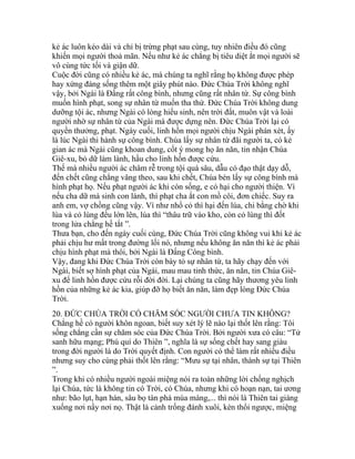 kẻ ác luôn kéo dài và chỉ bị trừng phạt sau cùng, tuy nhiên điều đó cũng
khiến mọi người thoả mãn. Nếu như kẻ ác chẳng bị tiêu diệt ắt mọi người sẽ
vô cùng tức tối và giận dữ.
Cuộc đời cũng có nhiều kẻ ác, mà chúng ta nghĩ rằng họ không được phép
hay xứng đáng sống thêm một giây phút nào. Đức Chúa Trời không nghĩ
vậy, bởi Ngài là Đấng rất công bình, nhưng cũng rất nhân từ. Sự công bình
muốn hình phạt, song sự nhân từ muốn tha thứ. Đức Chúa Trời không dung
dưỡng tội ác, nhưng Ngài có lòng hiếu sinh, nên trời đất, muôn vật và loài
người nhờ sự nhân từ của Ngài mà được dựng nên. Đức Chúa Trời lại có
quyền thưởng, phạt. Ngày cuối, linh hồn mọi người chịu Ngài phán xét, ấy
là lúc Ngài thi hành sự công bình. Chúa lấy sự nhân từ đãi người ta, có kẻ
gian ác mà Ngài cũng khoan dung, cốt ý mong họ ăn năn, tin nhận Chúa
Giê-xu, bỏ dữ làm lành, hầu cho linh hồn được cứu.
Thế mà nhiều người ác châm rễ trong tội quá sâu, dẫu có đạo thật dạy dỗ,
đến chết cũng chẳng vâng theo, sau khi chết, Chúa bèn lấy sự công bình mà
hình phạt họ. Nếu phạt người ác khi còn sống, e có hại cho người thiện. Vì
nếu cha dữ mà sinh con lành, thì phạt cha ắt con mồ côi, đơn chiếc. Suy ra
anh em, vợ chồng cũng vậy. Vì như nhổ cỏ thì hại đến lúa, chi bằng chờ khi
lúa và cỏ lùng đều lớn lên, lúa thì “thâu trữ vào kho, còn cỏ lùng thì đốt
trong lửa chẳng hề tắt ”.
Thưa bạn, cho đến ngày cuối cùng, Đức Chúa Trời cũng không vui khi kẻ ác
phải chịu hư mất trong đường lối nó, nhưng nếu không ăn năn thì kẻ ác phải
chịu hình phạt mà thôi, bởi Ngài là Đấng Công bình.
Vậy, đang khi Đức Chúa Trời còn bày tỏ sự nhân từ, ta hãy chạy đến với
Ngài, biết sợ hình phạt của Ngài, mau mau tỉnh thức, ăn năn, tin Chúa Giê-
xu để linh hồn được cứu rỗi đời đời. Lại chúng ta cũng hãy thương yêu linh
hồn của những kẻ ác kia, giúp đỡ họ biết ăn năn, làm đẹp lòng Đức Chúa
Trời.
20. ĐỨC CHÚA TRỜI CÓ CHĂM SÓC NGƯỜI CHƯA TIN KHÔNG?
Chẳng hề có người khôn ngoan, biết suy xét lý lẽ nào lại thốt lên rằng: Tôi
sống chẳng cần sự chăm sóc của Đức Chúa Trời. Bởi người xưa có câu: “Tử
sanh hữu mạng; Phú quí do Thiên ”, nghĩa là sự sống chết hay sang giàu
trong đời người là do Trời quyết định. Con người có thể làm rất nhiều điều
nhưng suy cho cùng phải thốt lên rằng: “Mưu sự tại nhân, thành sự tại Thiên
”.
Trong khi có nhiều người ngoài miệng nói ra toàn những lời chống nghịch
lại Chúa, tức là không tin có Trời, có Chúa, nhưng khi có hoạn nạn, tai ương
như: bão lụt, hạn hán, sâu bọ tàn phá mùa màng,... thì nói là Thiên tai giáng
xuống nơi nầy nơi nọ. Thật là cảnh trống đánh xuôi, kèn thổi ngược, miệng
 