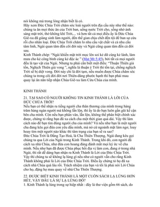 nói không mà trong lòng nhận biết là có.
Hãy xem Đức Chúa Trời chăm sóc loài người trên địa cầu này như thế nào:
chúng ta ăn mọi thức ăn của Trời ban, uống nước Trời cho, sống nhờ ánh
sáng mặt trời, thở không khí Trời,... và hơn tất cả mọi điều ấy là Đức Chúa
Giê-xu đã giáng sinh làm người, đến thế gian chịu chết đền tội để ban sự cứu
rỗi cho nhân loại. Đức Chúa Trời chăm lo nhu cầu vật chất và cả nhu cầu
tâm linh, Ngài quan tâm đến cõi đời này và Ngài cũng quan tâm đến cả đời
sau.
Kinh Thánh chép: “Ngài khiến mặt trời mọc lên soi kẻ dữ cùng kẻ lành, làm
mưa cho kẻ công bình cùng kẻ độc ác ” (Mat Mt 5:45), bởi tất cả mọi người
đều là tạo vật của Ngài. Nhưng ta phải cần biết một điều: “Thuận Thiên giả
tồn, Nghịch Thiên giả vong ”, nghĩa là thuận ý Trời thì tồn tại, chống nghịch
Trời sẽ bị diệt vong. Đời này chỉ là đời tạm, nếu muốn được Chúa chăm sóc
chúng ta trong cõi đời đời nơi Thiên-đàng phước hạnh thì bạn phải mau
quay lại ăn năn tiếp nhận Chúa Giê-xu làm Cứu Chúa của mình.
KINH THÁNH
21. TẠI SAO CÓ NGƯỜI KHÔNG TIN KINH THÁNH LÀ LỜI CỦA
ĐỨC CHÚA TRỜI?
Nếu bạn có thể nhận ra tiếng người cha thân thương của mình trong hàng
trăm hàng ngàn người mà không lẫn lộn, thì ấy là do bạn luôn gần gũi kề cận
bên cha mình. Còn nếu bạn phân vân, lẫn lộn, không thể phân biệt chính xác
được, chứng tỏ rằng bạn đã xa cách cha một thời gian quá dài. Vậy thì làm
cách nào để bạn tìm đúng người cha của mình? Và nếu như bạn là một người
cha đang kêu gọi đứa con yêu dấu mình, mà nó cứ ngoảnh mặt làm ngơ, loay
hoay tìm một người nào khác thì tâm trạng của bạn sẽ ra sao?
Đức Chúa Trời là Đấng Tạo Hoá, là Cha Thiên Thượng, Ngài đang kêu gọi
chúng ta qua Lời của Ngài trong Kinh Thánh. Trong khi đó, con người đã
cách xa nhà Chúa, như đứa con hoang đàng đánh mất mọi ký ức về cha
mình. Nếu như bạn đã được Chúa phục hồi địa vị làm con, đang ở trong nhà
Ngài, thì rất dễ dàng bạn nhận ra Kinh Thánh là Lời của Đức Chúa Trời.
Vậy thì chúng ta sẽ không lạ lùng gì nếu như có người vẫn cho rằng Kinh
Thánh không phải là Lời của Đức Chúa Trời. Điều ấy chứng tỏ họ đã xa
cách nhà Chúa quá lâu rồi. Trách nhiệm của bạn và tôi là phải nói Lời Chúa
cho họ, đặng họ mau quay về nhà Cha Thiên Thượng.
22. ĐƯỢC BIẾT KINH THÁNH LÀ MỘT CUỐN SÁCH LẠ LÙNG HƠN
HẾT, VẬY ĐÂU LÀ SỰ LẠ LÙNG ĐÓ?
1. Kinh Thánh lạ lùng trong sự hiệp nhất : đây là thư viện gồm 66 sách, do
 