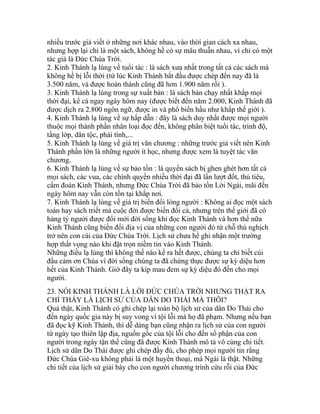 nhiều trước giả viết ở những nơi khác nhau, vào thời gian cách xa nhau,
nhưng hợp lại chỉ là một sách, không hề có sự mâu thuẫn nhau, vì chỉ có một
tác giả là Đức Chúa Trời.
2. Kinh Thánh lạ lùng về tuổi tác : là sách xưa nhất trong tất cả các sách mà
không hề bị lỗi thời (từ lúc Kinh Thánh bắt đầu được chép đến nay đã là
3.500 năm, và được hoàn thành cũng đã hơn 1.900 năm rồi ).
3. Kinh Thánh lạ lùng trong sự xuất bản : là sách bán chạy nhất khắp mọi
thời đại, kể cả ngay ngày hôm nay (được biết đến năm 2.000, Kinh Thánh đã
được dịch ra 2.800 ngôn ngữ, được in và phổ biến hầu như khắp thế giới ).
4. Kinh Thánh lạ lùng về sự hấp dẫn : đây là sách duy nhất được mọi người
thuộc mọi thành phần nhân loại đọc đến, không phân biệt tuổi tác, trình độ,
tầng lớp, dân tộc, phái tính,...
5. Kinh Thánh lạ lùng về giá trị văn chương : những trước giả viết nên Kinh
Thánh phần lớn là những người ít học, nhưng được xem là tuyệt tác văn
chương.
6. Kinh Thánh lạ lùng về sự bảo tồn : là quyển sách bị ghen ghét hơn tất cả
mọi sách, các vua, các chính quyền nhiều thời đại đã lần lượt đốt, thủ tiêu,
cấm đoán Kinh Thánh, nhưng Đức Chúa Trời đã bảo tồn Lời Ngài, mãi đến
ngày hôm nay vẫn còn tồn tại khắp nơi.
7. Kinh Thánh lạ lùng về giá trị biến đổi lòng người : Không ai đọc một sách
toán hay sách triết mà cuộc đời được biến đổi cả, nhưng trên thế giới đã có
hàng tỷ người được đổi mới đời sống khi đọc Kinh Thánh và hơn thế nữa
Kinh Thánh cũng biến đổi địa vị của những con người đó từ chỗ thù nghịch
trở nên con cái của Đức Chúa Trời. Lịch sử chưa hề ghi nhận một trường
hợp thất vọng nào khi đặt trọn niềm tin vào Kinh Thánh.
Những điều lạ lùng thì không thể nào kể ra hết được, chúng ta chỉ biết cúi
đầu cảm ơn Chúa vì đời sống chúng ta đã chứng thực được sự kỳ diệu hơn
hết của Kinh Thánh. Giờ đây ta kíp mau đem sự kỳ diệu đó đến cho mọi
người.
23. NÓI KINH THÁNH LÀ LỜI ĐỨC CHÚA TRỜI NHƯNG THẬT RA
CHỈ THẤY LÀ LỊCH SỬ CỦA DÂN DO THÁI MÀ THÔI?
Quả thật, Kinh Thánh có ghi chép lại toàn bộ lịch sử của dân Do Thái cho
đến ngày quốc gia này bị suy vong vì tội lỗi mà họ đã phạm. Nhưng nếu bạn
đã đọc kỹ Kinh Thánh, thì dễ dàng bạn cũng nhận ra lịch sử của con người
từ ngày tạo thiên lập địa, nguồn gốc của tội lỗi cho đến số phận của con
người trong ngày tận thế cũng đã được Kinh Thánh mô tả vô cùng chi tiết.
Lịch sử dân Do Thái được ghi chép đầy đủ, cho phép mọi người tin rằng
Đức Chúa Giê-xu không phải là một huyền thoại, mà Ngài là thật. Những
chi tiết của lịch sử giải bày cho con người chương trình cứu rỗi của Đức
 