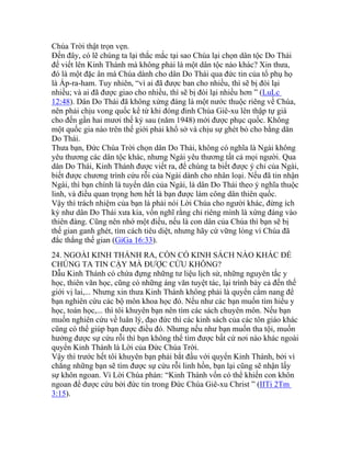 Chúa Trời thật trọn vẹn.
Đến đây, có lẽ chúng ta lại thắc mắc tại sao Chúa lại chọn dân tộc Do Thái
để viết lên Kinh Thánh mà không phải là một dân tộc nào khác? Xin thưa,
đó là một đặc ân mà Chúa dành cho dân Do Thái qua đức tin của tổ phụ họ
là Áp-ra-ham. Tuy nhiên, “vì ai đã được ban cho nhiều, thì sẽ bị đòi lại
nhiều; và ai đã được giao cho nhiều, thì sẽ bị đòi lại nhiều hơn ” (LuLc
12:48). Dân Do Thái đã không xứng đáng là một nước thuộc riêng về Chúa,
nên phải chịu vong quốc kể từ khi đóng đinh Chúa Giê-xu lên thập tự giá
cho đến gần hai mươi thế kỷ sau (năm 1948) mới được phục quốc. Không
một quốc gia nào trên thế giới phải khổ sở và chịu sự ghét bỏ cho bằng dân
Do Thái.
Thưa bạn, Đức Chúa Trời chọn dân Do Thái, không có nghĩa là Ngài không
yêu thương các dân tộc khác, nhưng Ngài yêu thương tất cả mọi người. Qua
dân Do Thái, Kinh Thánh được viết ra, để chúng ta biết được ý chỉ của Ngài,
biết được chương trình cứu rỗi của Ngài dành cho nhân loại. Nếu đã tin nhận
Ngài, thì bạn chính là tuyển dân của Ngài, là dân Do Thái theo ý nghĩa thuộc
linh, và điều quan trọng hơn hết là bạn được làm công dân thiên quốc.
Vậy thì trách nhiệm của bạn là phải nói Lời Chúa cho người khác, đừng ích
kỷ như dân Do Thái xưa kia, vốn nghĩ rằng chỉ riêng mình là xứng đáng vào
thiên đàng. Cũng nên nhớ một điều, nếu là con dân của Chúa thì bạn sẽ bị
thế gian ganh ghét, tìm cách tiêu diệt, nhưng hãy cứ vững lòng vì Chúa đã
đắc thắng thế gian (GiGa 16:33).
24. NGOÀI KINH THÁNH RA, CÒN CÓ KINH SÁCH NÀO KHÁC ĐỂ
CHÚNG TA TIN CẬY MÀ ĐƯỢC CỨU KHÔNG?
Dẫu Kinh Thánh có chứa đựng những tư liệu lịch sử, những nguyên tắc y
học, thiên văn học, cũng có những áng văn tuyệt tác, lại trình bày cả đến thế
giới vị lai,... Nhưng xin thưa Kinh Thánh không phải là quyển cẩm nang để
bạn nghiên cứu các bộ môn khoa học đó. Nếu như các bạn muốn tìm hiểu y
học, toán học,... thì tôi khuyên bạn nên tìm các sách chuyên môn. Nếu bạn
muốn nghiên cứu về luân lý, đạo đức thì các kinh sách của các tôn giáo khác
cũng có thể giúp bạn được điều đó. Nhưng nếu như bạn muốn tha tội, muốn
hưởng được sự cứu rỗi thì bạn không thể tìm được bất cứ nơi nào khác ngoài
quyển Kinh Thánh là Lời của Đức Chúa Trời.
Vậy thì trước hết tôi khuyên bạn phải bắt đầu với quyển Kinh Thánh, bởi vì
chẳng những bạn sẽ tìm được sự cứu rỗi linh hồn, bạn lại cũng sẽ nhận lấy
sự khôn ngoan. Vì Lời Chúa phán: “Kinh Thánh vốn có thể khiến con khôn
ngoan để được cứu bởi đức tin trong Đức Chúa Giê-xu Christ ” (IITi 2Tm
3:15).
 