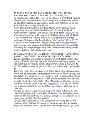 25. NGƯỜI TA NÓI: “TIN LÀNH KHÔNG THỜ HÌNH TƯỢNG,
NHƯNG LẠI COI KINH THÁNH NHƯ LÀ THẦN TƯỢNG”.
Sự phê phán này có lẽ đã đến vì một vài thái độ đối với Kinh Thánh của một
số người quá khích đã hôn Kinh Thánh, dùng Kinh Thánh như một thứ bùa
trừ quỷ. Phải biết rằng ma quỷ không sợ quyển Kinh Thánh, nó chỉ sợ Lời
Kinh Thánh được sử dụng bằng đức tin.
Người Tin Lành chúng ta yêu mến Kinh Thánh, quý trọng Kinh Thánh,
nhưng đừng làm người ta hiểu lầm là tôn thờ cuốn sách Kinh Thánh.
Người Tin lành vâng theo Lời Chúa dạy trong Kinh Thánh (XuXh 20:4-6),
nên không thờ hình tượng, kể cả quyển Kinh Thánh. Nhưng vì Kinh Thánh
là Lời của Đức Chúa Trời, nên con cái của Chúa phải chuyên tâm đọc,
nghiên cứu để làm theo, hầu được đẹp lòng Chúa (Mat Mt 7:12, 24-27). Vì
là con của Chúa, chúng ta phải vâng theo những điều Chúa dạy, chúng ta
quý trọng, yêu mến, bảo quản Kinh Thánh, nhưng không thờ lạy, coi đó là
thần tượng. Lại cũng không giữ riêng Kinh Thánh cho mình nhưng đem ra
học hỏi và chia sẻ Lời Chúa cho người khác.
26. TẠI SAO NGƯỜI TIN LÀNH LUÔN DÙNG KINH THÁNH TRONG
KHI ĐIỀU ĐÓ CÓ THỂ GÂY KHÓ CHỊU CHO NGƯỜI KHÁC?
Tại sao người khác lại khó chịu khi chúng ta nói Kinh Thánh với họ? Chắc
chúng ta đều hiểu rất rõ hiện tượng đó. Bởi nếu bạn và tôi ngay giờ nầy chưa
tiếp nhận Chúa, thì cũng lấy làm khó chịu như vậy. Nhưng giờ đây, khi đã
tin Chúa, ta hoàn toàn có thể giải thích được nguyên nhân gây ra sự khó chịu
đó.
Trước tiên, ta biết được giá trị của Kinh Thánh, là Lời Sống và linh nghiệm
có thể biến đổi lòng người, đưa một người từ tối tăm tội lỗi đến sự sáng láng
thánh khiết. Đó cũng chính là lý do người Tin Lành chỉ sử dụng Kinh Thánh
khi chia sẻ đức tin cho người khác. Vì thế, đối với một người chưa tin Chúa,
khi nghe nói về Kinh Thánh, bị Lời Chúa “đâm thấu vào hồn, linh, cốt, tuỷ,
xem xét tư tưởng và ý định trong lòng ” (HeDt 4:12) sẽ rất lấy làm khó chịu.
Bởi tư dục đang điều khiển mọi tội lỗi bên trong người ấy phản ứng lại với
Lời Chúa.
Nhờ đâu mà người Tin Lành lại ham thích Kinh Thánh và luôn muốn nói
Lời Chúa cho người khác? Ấy là do đã để cho Lời Chúa đã bắt phục tư dục
của mình, để Chúa làm Chủ đời sống mình, gớm ghê tội lỗi, chỉ muốn rao ra
sự cao trọng của Đức Chúa Trời mà thôi.
Lại cũng nhắc nhở những ai đã cầu nguyện tin Chúa, nhưng đến nay vẫn
chưa ham thích Lời Chúa, thì cần suy xét lại đức tin của mình, ăn năn đầu
phục Chúa hoàn toàn chưa. “Hãy ham thích sữa thiêng liêng của Đạo (Kinh
 