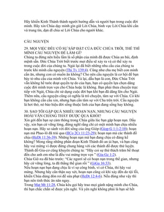 Hãy khiến Kinh Thánh thành người hướng dẫn và người bạn trong cuộc đời
mình. Hãy xin Chúa dạy mình gìn giữ Lời Chúa, binh vực Lời Chúa khi cần
và trung tín, dạn dĩ chia sẻ Lời Chúa cho người khác.
CẦU NGUYỆN
29. MỌI VIỆC ĐỀU CÓ SỰ SẮP ĐẶT CỦA ĐỨC CHÚA TRỜI, THẾ THÌ
MÌNH CẦU NGUYỆN ĐỂ LÀM GÌ?
Chúng ta đừng nên hiểu lầm là số phận của mình đã được Chúa an bài, định
mệnh sẵn. Đức Chúa Trời biết trước mọi điều sẽ xảy ra và có thể xảy ra
trong cuộc đời của chúng ta. Ngài lại đã biết những nhu cầu của chúng ta
trước khi mình cầu nguyện (Thi Tv 139:4). Cũng như cha mẹ biết con mình
cần ăn, nhưng con có muốn ăn không? Cho nên cầu nguyện là cơ hội để bạn
bày tỏ nhu cầu của mình với Chúa. Vả lại, dẫu bạn là con, Đức Chúa Trời
vẫn không hề tước đoạt quyền tự do của bạn, bạn có quyền lựa chọn dâng
cuộc đời mình trọn vẹn cho Chúa hoặc là không. Bạn phải thưa chuyện trực
tiếp với Ngài, Chúa chỉ sử dụng cuộc đời bạn khi bạn đã dâng lên cho Ngài.
Thêm nữa, cầu nguyện cũng có nghĩa là trò chuyện, tâm sự với Chúa. Có khi
bạn không cần cầu xin, nhưng bạn cần tâm sự với Cha trên trời. Cầu nguyện
là hơi thở, nó báo hiệu đời sống thuộc linh của bạn đang sống hay không.
30. SAO TÔI GẶP QUÁ NHIỀU HOẠN NẠN, NHƯNG CẦU NGUYỆN
HOÀI VẪN CHẲNG THẤY ĐƯỢC QUA KHỎI?
Xin gởi đến bạn sự cảm thông trong Chúa giữa lúc bạn gặp hoạn nạn. Dầu
vậy, xin bạn cứ vững lòng, đừng nghĩ rằng chỉ có một mình bạn chịu nhiều
hoạn nạn. Hãy so sánh với đời sống của ông Gióp (Giop G 1:1-2:10); hoạn
nạn mà Phao-lô đã trải qua (IICo 2Cr 11:23-29); hoạn nạn mà các thánh đồ
chịu (HeDt 11:36-39). Những hoạn nạn mà bạn đang chịu có đáng kể
không? Mong rằng những phân đoạn Kinh Thánh đó an ủi bạn, và bạn cũng
hãy vui mừng vì được đứng chung hàng với các thánh đồ được thử luyện.
Thánh đồ Gia-cơ cũng khuyên chúng ta: “Hãy coi sự thử thách trăm bề thoạt
đến cho anh em như là đều vui mừng trọn vẹn ” (Gia Gc 1:2).
Chúa Giê-xu đã báo trước: “Các ngươi sẽ có hoạn nạn trong thế gian, nhưng
hãy cứ vững lòng, ta đã thắng thế gian rồi ” (GiGa 16:33).
Nếu hoạn nạn bạn đang chịu là vì sự công bình, vì cớ Chúa, thì hãy vui
mừng. Nhưng hãy cẩn thận suy xét, hoạn nạn cũng có khi xảy đến do tội lỗi,
khiến Chúa dùng đòn roi để sửa phạt (HeDt 12:4-6). Nếu đúng như vậy thì
bạn nên tỉnh thức ăn năn ngay.
Trong Mat Mt 11:28, Chúa kêu gọi hãy trao mọi gánh nặng mình cho Chúa,
thì bạn chắc chắn sẽ được yên nghỉ. Và yên nghỉ không phải là bạn sẽ hết
 