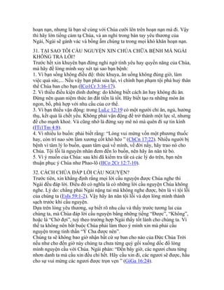 hoạn nạn, nhưng là bạn sẽ cùng với Chúa cưỡi lên trên hoạn nạn mà đi. Vậy
thì hãy lớn tiếng cảm tạ Chúa, và an nghỉ trong bàn tay yêu thương của
Ngài, Ngài sẽ gánh vác và bồng ẵm chúng ta trong mọi khó khăn hoạn nạn.
31. TẠI SAO TÔI CẦU NGUYỆN XIN CHÚA CHỮA BỆNH MÀ NGÀI
KHÔNG TRẢ LỜI?
Trước hết xin khuyên bạn đừng nghi ngờ tình yêu hay quyền năng của Chúa,
mà hãy để lòng mình suy xét tại sao bạn bệnh:
1. Vì bạn sống không điều độ: thức khuya, ăn uống không đúng giờ, làm
việc quá sức,... Nếu vậy bạn phải sửa lại, vì chính bạn phạm tội phá huỷ thân
thể Chúa ban cho bạn (ICo1Cr 3:16-17).
2. Vì thiếu điều kiện dinh dưỡng: do không biết cách ăn hay không đủ ăn.
Đừng nên quan niệm thức ăn đắt tiền là tốt. Hãy biết tạo ra những món ăn
ngon, bổ, phù hợp với nhu cầu của cơ thể.
3. Vì bạn thiếu vận động: trong LuLc 12:19 có một người chỉ ăn, ngủ, hưởng
thụ, kết quả là chết yểu. Không phải vận động để trở thành một lực sĩ, nhưng
để cho mạnh khoẻ. Và cũng nhớ là đừng say mê nó mà quên đi sự tin kính
(ITi1Tm 4:8).
4. Vì nhiều lo buồn: phải biết rằng: “Lòng vui mừng vốn một phương thuốc
hay, còn trí nao sờn làm xương cốt khô héo ” (ChCn 17:22). Nhiều người bị
bệnh vì tâm lý lo buồn, quan tâm quá về mình, về đời nầy, hãy trao nó cho
Chúa. Tội lỗi là nguyên nhân đem đến lo buồn, nên hãy ăn năn từ bỏ.
5. Vì ý muốn của Chúa: sau khi đã kiểm tra tất cả các lý do trên, bạn nên
thuận phục ý Chúa như Phao-lô (IICo 2Cr 12:7-10).
32. CÁCH CHÚA ĐÁP LỜI CẦU NGUYỆN?
Trước tiên, xin khẳng định rằng mọi lời cầu nguyện được Chúa nghe thì
Ngài đều đáp lời. Điều đó có nghĩa là có những lời cầu nguyện Chúa không
nghe. Lý do: chẳng phải Ngài nặng tai mà không nghe được, bèn là vì tội lỗi
của chúng ta (EsIs 59:1-2). Vậy hãy ăn năn tội lỗi và dọn lòng mình thánh
sạch trước khi cầu nguyện.
Dựa trên lòng yêu thương, sự biết rõ nhu cầu và thấy trước tương lai của
chúng ta, mà Chúa đáp lời cầu nguyện bằng những tiếng “Được”, “Không”,
hoặc là “Chờ đợi”, tuỳ theo trường hợp Ngài thấy tốt lành cho chúng ta. Vì
thế ta không nên bắt buộc Chúa phải làm theo ý mình xin mà phải cầu
nguyện trong tinh thần “Ý Cha được nên”.
Chúng ta sẽ không bao giờ nhận bất cứ sự ban cho nào của Đức Chúa Trời
nếu như cho đến giờ này chúng ta chưa từng quỳ gối xuống dốc đổ lòng
mình nguyện cầu với Chúa. Ngài phán: “Đến bây giờ, các ngươi chưa từng
nhơn danh ta mà cầu xin đều chi hết. Hãy cầu xin đi, các ngươi sẽ được, hầu
cho sự vui mừng các ngươi được trọn vẹn ” (GiGa 16:24).
 