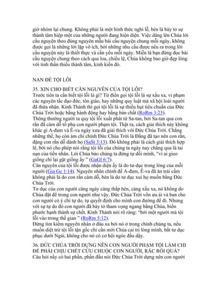 giờ nhóm lại chung. Không phải là một hình thức nghi lễ, bèn là bày tỏ sự
thành tâm hiệp một của những người đang hiện diện. Việc dâng lên Chúa lời
cầu nguyện theo đúng nguyên mẫu bài cầu nguyện chung mỗi ngày, không
được gọi là những lời lặp vô ích, bởi những nhu cầu được nêu ra trong lời
cầu nguyện này là thiết thực và cần yếu mỗi ngày. Miễn là bạn đừng đọc bài
cầu nguyện chung theo cách qua loa, chiếu lệ, Chúa không bao giờ đẹp lòng
với tinh thần thiếu thành tâm, kỉnh kiền đó.
NAN ĐỀ TỘI LỖI
35. XIN CHO BIẾT CĂN NGUYÊN CỦA TỘI LỖI?
Trước tiên ta cần biết tội lỗi là gì? Từ điển gọi tội lỗi là sự xấu xa, vi phạm
các nguyên tắc đạo đức, tôn giáo, hay những quy luật mà xã hội loài người
đã thừa nhận. Kinh Thánh thì gọi tội lỗi là sự thiếu hụt tiêu chuẩn của Đức
Chúa Trời hoặc bằng hành động hay bằng bản chất (RoRm 3:23).
Thông thường người ta quy tội lỗi xuất phát từ Sa-tan, bởi Sa-tan qua con
rắn đã cám dỗ tổ phụ con người phạm tội. Thật ra, cách giải thích này không
khác gì A-đam và Ê-va ngày xưa đã giải thích với Đức Chúa Trời. Chẳng
những thế, họ còn ám chỉ chính Đức Chúa Trời là Đấng đã tạo nên con rắn,
đặng con rắn dỗ dành họ (SaSt 3:13). Đó không phải là cách giải thích hợp
lẽ, bởi nó cho phép nói rằng tội lỗi của chúng ta ngày nay chẳng qua là tai
nạn của tiền nhân. Lời Chúa bảo chúng ta đừng tự dối mình, “vì ai gieo
giống chi lại gặt giống ấy ” (GaGl 6:7).
Căn nguyên của tội lỗi được nhận diện ấy là do tư-dục trong lòng của mỗi
người (Gia Gc 1:14). Nguyên nhân chính để A-đam, Ê-va đã ăn trái cấm
không phải là do con rắn cám dỗ, bèn là do tư dục xui họ muốn bằng Đức
Chúa Trời.
Tư dục của con người càng ngày càng thấp hèn, càng xấu xa, nó không do
Chúa đặt để trong con người như vậy. Đức Chúa Trời vốn ưu ái và ban cho
con người có ý chí tự do, tự quyết định cho mình con đường để đi. Nhưng
với sự tự do đó con người đã bày tỏ tham vọng ngang bằng Chúa, biến
phước hạnh thành sự chết. Kinh Thánh nói rõ ràng: “bởi một người mà tội
lỗi vào trong thế gian ” (RoRm 5:12).
Đừng tìm kiếm nguyên nhân ở đâu xa bởi nó ở trong chính chúng ta, nếu
muốn diệt trừ tội lỗi tận gốc chỉ cần mời Chúa cai trị lòng mình, bắt tư dục
phục dưới Ngài, không cho nó có cơ hội ngóc đầu dậy.
36. ĐỨC CHÚA TRỜI DỰNG NÊN CON NGƯỜI PHẠM TỘI LÀM CHI
ĐỂ PHẢI CHỊU CHẾT CỨU CHUỘC CON NGƯỜI, RẮC RỐI QUÁ?
Câu hỏi nầy có hai phần, phần đầu nói Đức Chúa Trời dựng nên con người
 