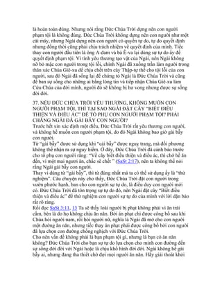 là hoàn toàn đúng. Nhưng nói rằng Đức Chúa Trời dựng nên con người
phạm tội là không đúng. Đức Chúa Trời không dựng nên con người như một
cái máy, nhưng Ngài dựng nên con người có quyền tự do, tự do quyết định
nhưng đồng thời cũng phải chịu trách nhiệm về quyết định của mình. Tiếc
thay con người đầu tiên là ông A-đam và bà Ê-va lại dùng sự tự do ấy để
quyết định phạm tội. Vì tình yêu thương tạo vật của Ngài, nên Ngài không
nỡ bỏ mặc con người trong tội lỗi, chính Ngài đã xuống trần làm người trong
thân xác Chúa Giê-xu để chịu chết trên cây Thập-tự thế cho tội lỗi của con
người, sau đó Ngài đã sống lại để chứng tỏ Ngài là Đức Chúa Trời và cũng
để ban sự sống cho những ai bằng lòng tin và tiếp nhận Chúa Giê-xu làm
Cứu Chúa của đời mình, người đó sẽ không bị hư vong nhưng được sự sống
đời đời.
37. NẾU ĐỨC CHÚA TRỜI YÊU THƯƠNG, KHÔNG MUỐN CON
NGƯỜI PHẠM TỘI, THÌ TẠI SAO NGÀI ĐẶT CÂY “BIẾT ĐIỀU
THIỆN VÀ ĐIỀU ÁC” ĐỂ TỔ PHỤ CON NGƯỜI PHẠM TỘI? PHẢI
CHĂNG NGÀI ĐÃ GÀI BẪY CON NGƯỜI?
Trước hết xin xác định một điều, Đức Chúa Trời rất yêu thương con người,
và không hề muốn con người phạm tội, do đó Ngài không bao giờ gài bẫy
con người.
Từ “gài bẫy” được sử dụng khi “cái bẫy” được nguỵ trang, mà đối phương
không thể nhận ra sự nguy hiểm. Ở đây, Đức Chúa Trời đã cảnh báo trước
cho tổ phụ con người rằng: “Về cây biết điều thiện và điều ác, thì chớ hề ăn
đến, vì một mai ngươi ăn, chắc sẽ chết ” (SaSt 2:17), nên ta không thể nói
rằng Ngài gài bẫy con người.
Thay vì dùng từ “gài bẫy”, thì từ đúng nhất mà ta có thể sử dụng ấy là “thử
nghiệm”. Câu chuyện này cho thấy, Đức Chúa Trời đặt con người trong
vườn phước hạnh, ban cho con người sự tự do, là điều duy con người mới
có. Đức Chúa Trời đã tôn trọng sự tự do đó, nên Ngài đặt cây “Biết điều
thiện và điều ác” để thử nghiệm con người sự tự do của mình với lời dặn bảo
rất rõ ràng.
Rồi đọc SaSt 3:11, 13 Ta sẽ thấy loài người bị phạt không phải vì ăn trái
cấm, bèn là do họ không chịu ăn năn. Bởi án phạt chỉ được công bố sau khi
Chúa hỏi người nam, rồi hỏi người nữ, nghĩa là Ngài đã mở cho con người
một đường ăn năn, nhưng tiếc thay án phạt phải được công bố bởi con người
đã lựa chọn con đường chống nghịch với Đức Chúa Trời.
Cho nên vấn đề không phải là bạn phạm tội gì, nhưng là bạn có ăn năn
không? Đức Chúa Trời cho bạn sự tự do lựa chọn cho mình con đường đến
sự sống đời đời với Ngài hoặc là chịu khổ hình đời đời. Ngài không hề gài
bẫy ai, nhưng đang tha thiết chờ đợi mọi người ăn năn. Hãy giải thoát khỏi
 