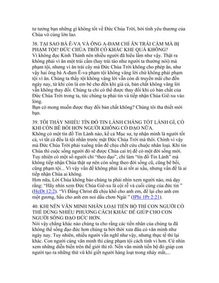 tư tưởng bạn những gì không tốt về Đức Chúa Trời, bởi tình yêu thương của
Chúa vô cùng lớn lao.
38. TẠI SAO BÀ Ê-VA VÀ ÔNG A-ĐAM CHỈ ĂN TRÁI CẤM MÀ BỊ
PHẠM TỘI? ĐỨC CHÚA TRỜI CÓ KHẮC KHE QUÁ KHÔNG?
Vì không đọc Kinh Thánh nên nhiều người đã hiểu lầm như vậy. Thật ra
không phải vì ăn một trái cấm (hay trái táo như người ta thường nói) mà
phạm tội, nhưng vì ăn trái cây mà Đức Chúa Trời không cho phép ăn, như
vậy hai ông bà A-đam Ê-va phạm tội không vâng lời chứ không phải phạm
tội vì ăn. Chúng ta thấy tội không vâng lời vẫn còn di truyền mãi cho đến
ngày nay, từ khi còn là em bé cho đến khi già cả, bản chất không vâng lời
vẫn không thay đổi. Chúng ta chỉ có thể được thay đổi khi có bản chất của
Đức Chúa Trời trong ta, tức chúng ta phải tin và tiếp nhận Chúa Giê-xu vào
lòng.
Bạn có mong muốn được thay đổi bản chất không? Chúng tôi tha thiết mời
bạn.
39. TÔI THẤY NHIỀU TÍN ĐỒ TIN LÀNH CHẲNG TỐT LÀNH GÌ, CÓ
KHI CÒN BÊ BỐI HƠN NGƯỜI KHÔNG CÓ ĐẠO NỮA.
Không có một tín đồ Tin Lành nào, kể cả Mục sư, tự nhận mình là người tốt
cả, vì tất cả đều là tội nhân trước mặt Đức Chúa Trời mà thôi. Chính vì vậy
mà Đức Chúa Trời phải xuống trần để chịu chết cứu chuộc nhân loại. Khi tin
Chúa thì cuộc sống người đó sẽ được Chúa cai trị để có một đời sống mới.
Tuy nhiên có một số người chỉ “theo đạo”, chỉ làm “tín đồ Tin Lành” mà
không tiếp nhận Chúa thật sự nên còn sống theo đời sống cũ, cũng bê bối,
cũng phạm tội... Vì vậy vấn đề không phải là ai tốt ai xấu, nhưng vấn đề là ai
tiếp nhận Chúa ai không.
Hơn nữa, Lời Chúa không bảo chúng ta phải nhìn xem người nào, mà dạy
rằng: “Hãy nhìn xem Đức Chúa Giê-xu là cội rễ và cuối cùng của đức tin ”
(HeDt 12:2). “Vì Đấng Christ đã chịu khổ cho anh em, để lại cho anh em
một gương, hầu cho anh em noi dấu chơn Ngài ” (IPhi 1Pr 2:21).
40. KHI NỀN VĂN MINH NHÂN LOẠI TIẾN BỘ THÌ CON NGƯỜI CÓ
THỂ DÙNG NHIỀU PHƯƠNG CÁCH KHÁC ĐỂ GIÚP CHO CON
NGƯỜI SỐNG ĐẠO ĐỨC HƠN.
Nói vậy chẳng khác nào chúng ta cho rằng các tiền nhân của chúng ta đã
không thể sống đạo đức hơn chúng ta bởi thời xưa đâu có văn minh như
ngày nay. Tuy nhiên, nhiều người vẫn nghĩ như vậy, nhưng thực tế thì lại
khác. Con người càng văn minh thì càng phạm tội cách tinh vi hơn. Cứ nhìn
xem những diễn biến trên thế giới thì rõ. Nền văn minh tiến bộ đó giúp con
người tạo ra những thứ vũ khí giết người hàng loạt trong nháy mắt,...
 