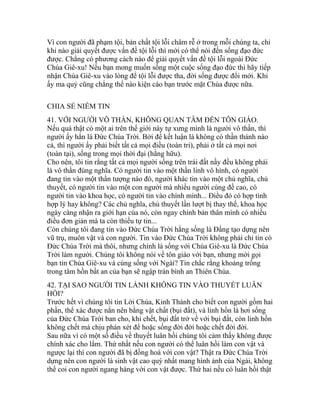 Vì con người đã phạm tội, bản chất tội lỗi châm rễ ở trong mỗi chúng ta, chỉ
khi nào giải quyết được vấn đề tội lỗi thì mới có thể nói đến sống đạo đức
được. Chẳng có phương cách nào để giải quyết vấn đề tội lỗi ngoài Đức
Chúa Giê-xu! Nếu bạn mong muốn sống một cuộc sống đạo đức thì hãy tiếp
nhận Chúa Giê-xu vào lòng để tội lỗi được tha, đời sống được đổi mới. Khi
ấy ma quỷ cũng chẳng thể nào kiện cáo bạn trước mặt Chúa được nữa.
CHIA SẺ NIỀM TIN
41. VỚI NGƯỜI VÔ THẦN, KHÔNG QUAN TÂM ĐẾN TÔN GIÁO.
Nếu quả thật có một ai trên thế giới này tự xưng mình là người vô thần, thì
người ấy hẳn là Đức Chúa Trời. Bởi để kết luận là không có thần thánh nào
cả, thì người ấy phải biết tất cả mọi điều (toàn tri), phải ở tất cả mọi nơi
(toàn tại), sống trong mọi thời đại (hằng hữu).
Cho nên, tôi tin rằng tất cả mọi người sống trên trái đất nầy đều không phải
là vô thần đúng nghĩa. Có người tin vào một thần linh vô hình, có người
đang tin vào một thần tượng nào đó, người khác tin vào một chủ nghĩa, chủ
thuyết, có người tin vào một con người mà nhiều người cùng đề cao, có
người tin vào khoa học, có người tin vào chính mình... Điều đó có hợp tình
hợp lý hay không? Các chủ nghĩa, chủ thuyết lần lượt bị thay thế, khoa học
ngày càng nhận ra giới hạn của nó, còn ngay chính bản thân mình có nhiều
điều đơn giản mà ta còn thiếu tự tin...
Còn chúng tôi đang tin vào Đức Chúa Trời hằng sống là Đấng tạo dựng nên
vũ trụ, muôn vật và con người. Tin vào Đức Chúa Trời không phải chỉ tin có
Đức Chúa Trời mà thôi, nhưng chính là sống với Chúa Giê-xu là Đức Chúa
Trời làm người. Chúng tôi không nói về tôn giáo với bạn, nhưng mời gọi
bạn tin Chúa Giê-xu và cùng sống với Ngài? Tin chắc rằng khoảng trống
trong tâm hồn bất an của bạn sẽ ngập tràn bình an Thiên Chúa.
42. TẠI SAO NGƯỜI TIN LÀNH KHÔNG TIN VÀO THUYẾT LUÂN
HỒI?
Trước hết vì chúng tôi tin Lời Chúa, Kinh Thánh cho biết con người gồm hai
phần, thể xác được nắn nên bằng vật chất (bụi đất), và linh hồn là hơi sống
của Đức Chúa Trời ban cho, khi chết, bụi đất trở về với bụi đất, còn linh hồn
không chết mà chịu phán xét để hoặc sống đời đời hoặc chết đời đời.
Sau nữa vì có một số điều về thuyết luân hồi chúng tôi cảm thấy không được
chính xác cho lắm. Thứ nhất nếu con người có thể luân hồi làm con vật và
ngược lại thì con người đã bị đồng hoá với con vật? Thật ra Đức Chúa Trời
dựng nên con người là sinh vật cao quý nhất mang hình ảnh của Ngài, không
thể coi con người ngang hàng với con vật được. Thứ hai nếu có luân hồi thật
 