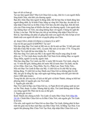 bạn với tôi có hơn gì.
Tại sao làm người khó? Như Lời Chúa Giê-xu dạy, khó là vì con người thiếu
lòng kính Chúa, nên khó yêu thương người.
Bạn đã ý thức Đạo làm người là đúng nhất, thế thì bạn bày tỏ hành động làm
người đúng nhất: ấy là kính Chúa, bằng sự vâng lời Chúa dạy, ăn năn tội và
tiếp nhận Chúa Giê-xu là Đức Chúa Trời làm chủ đời sống bạn; Khi đó tình
yêu của Chúa trong bạn sẽ khiến cho bạn yêu thương người. Làm người như
vậy không thẹn với Trời, mà cũng không thẹn với người. Chúng tôi nghĩ đó
là tâm ý của bạn. Thế thì bạn còn chờ gì mà không tiếp nhận Chúa Giê-xu.
Khi ấy, bạn không cần phải cố gắng làm một con người tốt, bèn là bạn sẽ trở
thành một con người tốt nhờ ơn và quyền phép của Chúa.
45. ĐẠO TIN LÀNH CÓ PHẢI LÀ ĐẠO CỦA MỸ?
Câu trả lời quả quyết là KHÔNG! Tại sao?
Nếu bảo rằng Đạo Tin Lành từ Mỹ mà có, thì là một sai lầm. Vì thế giới mới
biết đến Châu Mỹ từ năm 1492, và nước Mỹ mới có từ năm 1776. Trong khi
đó Đạo Tin Lành đã lan tràn khắp Âu - Á từ lâu.
Nếu bảo rằng Tin Lành của Mỹ vì do người Mỹ truyền sang cũng là một
điều sai. Vì Tin Lành được truyền đến Việt Nam là do những Mục sư người
Thuỵ Điển, người Ca-na-đa, người Anh.
Nếu bảo rằng Đạo Tin Lành của Mỹ vì nước Mỹ là nước Tin Lành, cũng là
sai. Vì trên thế giới, không phải chỉ nước Mỹ là nước theo Tin lành, mà đa
số là ở Đức, Hoà Lan, Thuỵ Điển, Na-Uy, Phần Lan, Nam Triều Tiên...
Nếu nói Đạo Tin Lành là Đạo của Mỹ, vì chữ Giê-xu là chữ Mỹ lại càng
không đúng. Vì chữ Giê-xu hay Danh của Chúa Giê-xu không phải là chữ
Mỹ, mà gốc là tiếng Hy lạp, một ngôn ngữ thông dụng trên thế giới thời đó
(hơn 2.000 năm trước).
Trong khi đó, khi tra cứu về lịch sử thế giới và Kinh Thánh, chúng ta biết hai
phương diện về nguồn gốc của Tin Lành.
1. Nguồn gốc trên đất :
Đạo Tin Lành là Đạo của Chúa Giê-xu, và Ngài đã từ trời giáng sanh tại nơi
xứ Do Thái, thuộc Á-châu. Nhưng thật kỳ diệu, Tin Lành không phải là Đạo
của riêng người Do Thái mà là của cả thế giới.
2. Nguồn gốc từ trời :
Kinh Thánh cho chúng ta biết: Tin Lành về nước Đức Chúa Trời (Mat Mt
24:14). Chính Đức Chúa Giê-xu là Đức Chúa Trời, nên nguồn gốc Tin Lành
là từ trời.
Cho nên, một người tin Chúa Giê-xu theo Đạo Tin Lành, không phải là theo
một tôn giáo mà là theo một Đạo của Đức Chúa Trời, là Đấng Tạo Hoá. Con
người thờ phượng Đức Chúa Trời Tạo Hoá, tiếp nhận Đức Chúa Giê-xu là
 