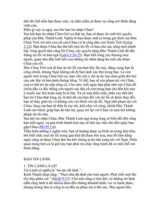 nhờ đó linh hồn bạn được cứu, và chắn chắn có được sự sống nơi thiên đàng
vĩnh cửu.
Điều gì xảy ra ngay sau khi bạn tin nhận Chúa?
Sau khi bạn tin nhận Chúa Giê-xu thật sự, bạn sẽ được tái sinh bởi quyền
phép của Đức Thánh Linh. Nghĩa là bạn được sinh ra trong gia đình của Đức
Chúa Trời, trở nên con cái của Chúa và là công dân của Nước Trời (GiGa
1:12). Bạn được Chúa tha thứ hết mọi tội lỗi và ban cho sức sống mới mãnh
liệt, lòng quyết tâm vâng lời Chúa, cậy quyền năng Đức Thánh Linh để đắc
thắng tội lỗi và bản ngã (GaGl 5:24-25). Bạn biết sống yêu thương mọi
người, quan tâm đến linh hồn của những tội nhân đang hư mất cần được
Chúa cứu rỗi.
Đức Chúa Trời xoá đi bản án tội lỗi của bạn bấy lâu nay, đặng xưng bạn là
công chính, nhưng Ngài không cất đi bản tánh xác thịt trong bạn. Là con
người mới trong Chúa Giê-xu, bạn vẫn còn ý chí tự do lựa chọn giữa đòi hỏi
của xác thịt và bản tánh thiêng liêng. Vì thế, bạn sẽ còn phạm tội với Chúa,
còn có thể trở lại nếp sống cũ. Cho nên, mỗi ngày bạn phải nhờ sức Chúa để
chiến đấu và đắc thắng con người xác thịt cũ còn trong bạn cho đến khi nào
ý muốn xác thịt hoàn toàn bị tê liệt. Và có một điều chắc chắn xảy đến khi
bạn tin Chúa thật lòng, ấy là thái độ của bạn đối với tội lỗi sẽ được thay đổi,
bạn sẽ thấy ghét tội và không còn vui thích với tội lỗi. Ngộ nhỡ phạm tội với
Chúa, lòng của bạn sẽ thấy bị ray rứt, khó chịu vô cùng, chính Đức Thánh
Linh cáo trách, giúp bạn ăn năn tội, quay trở lại với Chúa và cam kết không
phạm tội đó nữa.
Sau khi tin nhận Chúa, Đức Thánh Linh ngự trong lòng sẽ biến đổi đời sống
bạn mỗi ngày, và quá trình thánh hoá này sẽ liên tục mãi cho đến ngày bạn
gặp Chúa (Phi Pl 1:6).
Thấu hiểu những ý nghĩa trên, bạn sẽ hưởng được sự bình an trong tâm hồn,
bởi biết chắc mọi tội lỗi trong quá khứ đã được bôi xoá, mọi lỗi lầm hằng
ngày cũng sẽ được Chúa thứ tha khi chúng ta ăn năn xưng tội với Ngài. Điều
quan trọng hơn cả là giờ này bạn phải tin chắc rằng mình đã có một chỗ nơi
thiên đàng.
ĐẠO TIN LÀNH
1. TIN LÀNH LÀ GÌ?
Tin Lành có nghĩa là “tin tức tốt lành ”.
Kinh Thánh chép rằng: “Theo như đã định cho loài người: Phải chết một lần
rồi chịu phán xét ” (HeDt 9:27). Cho nên sống ở trên đời, có những tin lành
(dẫu rằng lành ít dữ nhiều) đem đến những khoảnh khắc vui vẻ hạnh phúc,
nhưng lương tâm ai cũng lo sợ đến sự phán xét ở đời sau. Mọi người đều
 