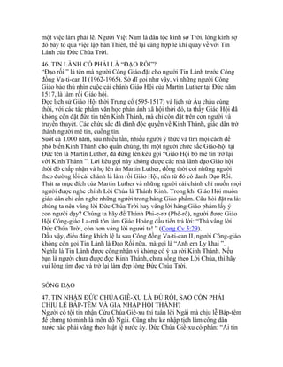 một việc làm phải lẽ. Người Việt Nam là dân tộc kính sợ Trời, lòng kính sợ
đó bày tỏ qua việc lập bàn Thiên, thế lại càng hợp lẽ khi quay về với Tin
Lành của Đức Chúa Trời.
46. TIN LÀNH CÓ PHẢI LÀ “ĐẠO RỐI”?
“Đạo rối ” là tên mà người Công Giáo đặt cho người Tin Lành trước Công
đồng Va-ti-can II (1962-1965). Sở dĩ gọi như vậy, vì những người Công
Giáo bảo thủ nhìn cuộc cải chánh Giáo Hội của Martin Luther tại Đức năm
1517, là làm rối Giáo hội.
Đọc lịch sử Giáo Hội thời Trung cổ (595-1517) và lịch sử Âu châu cùng
thời, với các tác phẩm văn học phản ánh xã hội thời đó, ta thấy Giáo Hội đã
không còn đặt đức tin trên Kinh Thánh, mà chỉ còn đặt trên con người và
truyền thuyết. Các chức sắc đã dành độc quyền về Kinh Thánh, giáo dân trở
thành người mê tín, cuồng tín.
Suốt cả 1.000 năm, sau nhiều lần, nhiều người ý thức và tìm mọi cách để
phổ biến Kinh Thánh cho quần chúng, thì một người chức sắc Giáo-hội tại
Đức tên là Martin Luther, đã đứng lên kêu gọi “Giáo Hội bỏ mê tín trở lại
với Kinh Thánh ”. Lời kêu gọi này không được các nhà lãnh đạo Giáo hội
thời đó chấp nhận và họ lên án Martin Luther, đồng thời coi những người
theo đường lối cải chánh là làm rối Giáo Hội, nên từ đó có danh Đạo Rối.
Thật ra mục đích của Martin Luther và những người cải chánh chỉ muốn mọi
người được nghe chính Lời Chúa là Thánh Kinh. Trong khi Giáo Hội muốn
giáo dân chỉ cần nghe những người trong hàng Giáo phẩm. Câu hỏi đặt ra là:
chúng ta nên vâng lời Đức Chúa Trời hay vâng lời hàng Giáo phẩm lấy ý
con người dạy? Chúng ta hãy để Thánh Phi-e-rơ (Phê-rô), người được Giáo
Hội Công-giáo La-mã tôn làm Giáo Hoàng đầu tiên trả lời: “Thà vâng lời
Đức Chúa Trời, còn hơn vâng lời người ta! ” (Cong Cv 5:29).
Dầu vậy, điều đáng khích lệ là sau Công đồng Va-ti-can II, người Công-giáo
không còn gọi Tin Lành là Đạo Rối nữa, mà gọi là “Anh em Ly khai ”.
Nghĩa là Tin Lành được công nhận vì không có ý xa rời Kinh Thánh. Nếu
bạn là người chưa được đọc Kinh Thánh, chưa sống theo Lời Chúa, thì hãy
vui lòng tìm đọc và trở lại làm đẹp lòng Đức Chúa Trời.
SỐNG ĐẠO
47. TIN NHẬN ĐỨC CHÚA GIÊ-XU LÀ ĐỦ RỒI, SAO CÒN PHẢI
CHỊU LỄ BÁP-TÊM VÀ GIA NHẬP HỘI THÁNH?
Người có tội tin nhận Cứu Chúa Giê-xu thì tuân lời Ngài mà chịu lễ Báp-têm
để chứng tỏ mình là môn đồ Ngài. Cũng như kẻ nhập tịch làm công dân
nước nào phải vâng theo luật lệ nước ấy. Đức Chúa Giê-xu có phán: “Ai tin
 