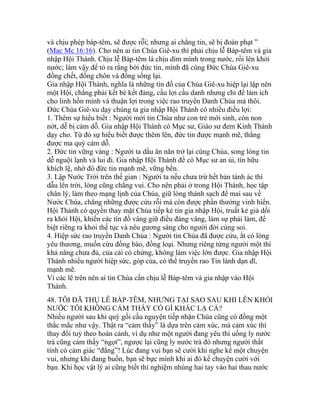 và chịu phép báp-têm, sẽ được rỗi; nhưng ai chẳng tin, sẽ bị đoán phạt ”
(Mac Mc 16:16). Cho nên ai tin Chúa Giê-xu thì phải chịu lễ Báp-têm và gia
nhập Hội Thánh. Chịu lễ Báp-têm là chịu dìm mình trong nước, rồi lên khỏi
nước; làm vậy để tỏ ra rằng bởi đức tin, mình đã cùng Đức Chúa Giê-xu
đồng chết, đồng chôn và đồng sống lại.
Gia nhập Hội Thánh, nghĩa là những tín đồ của Chúa Giê-xu hiệp lại lập nên
một Hội, chẳng phải kết bè kết đảng, cầu lợi cầu danh nhưng chỉ để làm ích
cho linh hồn mình và thuận lợi trong việc rao truyền Danh Chúa mà thôi.
Đức Chúa Giê-xu dạy chúng ta gia nhập Hội Thánh có nhiều điều lợi:
1. Thêm sự hiểu biết : Người mới tin Chúa như con trẻ mới sinh, còn non
nớt, dễ bị cám dỗ. Gia nhập Hội Thánh có Mục sư, Giáo sư đem Kinh Thánh
dạy cho. Từ đó sự hiểu biết được thêm lên, đức tin được mạnh mẽ, thắng
được ma quỷ cám dỗ.
2. Đức tin vững vàng : Người ta dầu ăn năn trở lại cùng Chúa, song lòng tin
dễ nguội lạnh và lui đi. Gia nhập Hội Thánh để có Mục sư an ủi, tín hữu
khích lệ, nhờ đó đức tin mạnh mẽ, vững bền.
3. Lập Nước Trời trên thế gian : Người ta nếu chưa trừ hết bản tánh ác thì
dẫu lên trời, lòng cũng chẳng vui. Cho nên phải ở trong Hội Thánh, học tập
chân lý, làm theo mạng lịnh của Chúa, giữ lòng thánh sạch để mai sau về
Nước Chúa, chẳng những được cứu rỗi mà còn được phần thưởng vinh hiển.
Hội Thánh có quyền thay mặt Chúa tiếp kẻ tin gia nhập Hội, truất kẻ giả dối
ra khỏi Hội, khiến các tín đồ vâng giữ điều đáng vâng, làm sự phải làm, để
biệt riêng ra khỏi thế tục và nêu gương sáng cho người đời cùng soi.
4. Hiệp sức rao truyền Danh Chúa : Người tin Chúa đã được cứu, ắt có lòng
yêu thương, muốn cứu đồng bào, đồng loại. Nhưng riêng từng người một thì
khả năng chưa đủ, của cải có chừng, không làm việc lớn được. Gia nhập Hội
Thánh nhiều người hiệp sức, góp của, có thể truyền rao Tin lành dạn dĩ,
mạnh mẽ.
Vì các lẽ trên nên ai tin Chúa cần chịu lễ Báp-têm và gia nhập vào Hội
Thánh.
48. TÔI ĐÃ THỤ LỄ BÁP-TÊM, NHƯNG TẠI SAO SAU KHI LÊN KHỎI
NƯỚC TÔI KHÔNG CẢM THẤY CÓ GÌ KHÁC LẠ CẢ?
Nhiều người sau khi quỳ gối cầu nguyện tiếp nhận Chúa cũng có đồng một
thắc mắc như vậy. Thật ra “cảm thấy” là dựa trên cảm xúc, mà cảm xúc thì
thay đổi tuỳ theo hoàn cảnh, ví dụ như một người đang yêu thì uống ly nước
trà cũng cảm thấy “ngọt”, ngược lại cũng ly nước trà đó nhưng người thất
tình có cảm giác “đắng”! Lúc đang vui bạn sẽ cười khi nghe kể một chuyện
vui, nhưng khi đang buồn, bạn sẽ bực mình khi ai đó kể chuyện cười với
bạn. Khi học vật lý ai cũng biết thí nghiệm nhúng hai tay vào hai thau nước
 