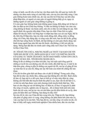 nóng và lạnh, sau đó cho cả hai tay vào thau nước ấm, kết quả tay trước đó
nhúng vào thau nước nóng sẽ cảm thấy mát, còn tay kia cảm thấy nóng. Cảm
giác không hoàn toàn chính xác, do vậy sau khi tin Chúa hay sau khi chịu
phép Báp-têm, có người có cảm giác có người không thấy gì cả, ngay cả
những người có cảm giác cũng không ai giống ai.
Có cảm giác hay không hoàn toàn không quan trọng, điều đáng nói là bạn có
đức tin thật sự nơi Chúa hay không. Vì đức tin không lệ thuộc vào cảm xúc
cũng không lệ thuộc vào hoàn cảnh, nên chỉ có đức tin mới đáng tin cậy. Khi
quyết định cầu nguyện tiếp nhận Chúa, bạn tin chắc Chúa Giê-xu nghe,
nhậm lời tha tội, bước vào lòng bạn và nhận bạn làm con cái của Ngài, thế là
đủ. Khi thụ lễ Báp-têm, bạn tin chắc mình đồng chết, đồng chôn và đồng
sống với Chúa, hãy đứng dậy và sống cuộc đời mới, bạn tin thế là đủ, giống
như khi bạn uống thuốc trị bệnh, dù bạn không có cảm giác thuốc đang vận
hành trong người bạn như thế nào thì thuốc vẫn không vì thế mà mất tác
dụng. Mong bạn đặt đức tin mình cách vững chắc nơi Chúa Cứu Thế Giê-xu
là Đức Chúa Trời.
49. TÔI ĐÃ TIN CHÚA, NHƯNG NGHĨ LẠI THẤY TẠI SAO CHỈ TIN
THÔI MÀ ĐƯỢC CỨU, ĐƠN GIẢN QUÁ VẬY? CÓ NHỮNG NGƯỜI
CỐ GẮNG TU THÂN TÍCH ĐỨC SUỐT BAO NHIÊU NĂM CÒN CHƯA
ĐƯỢC GÌ KIA MÀ. TÔI HOANG MANG QUÁ.
Đúng là tất cả những ai tu thân tích đức, hay nói một cách tổng quát là
những ai tự đi tìm con đường cứu rỗi cho mình, đều thất bại cả, vì một lý do
thật đơn giản, chúng ta đều là những con người tội lỗi, mà lại cố gắng đi tìm
sự toàn hảo là sự cứu rỗi, bằng sức lực bất toàn của mình thì chẳng thế nào
được.
Còn chỉ tin đơn giản thôi mà được cứu có phi lý không? Trong cuộc sống
bạn đã tin như vậy nhiều lắm, chẳng qua bạn không để ý đó thôi. Buổi chiều
đi làm về, bạn mở ti-vi để xem, bạn có biết gì về máy móc điện tử, cũng
không cần biết đến đài truyền-hình thu phát ra sao, bạn vẫn tin để bật ti-vi,
và bởi tin nên bạn được xem một chương trình truyền-hình thật hay. Nếu
bạn cứ cho rằng tại sao tôi không học về điện tử, cố học về nguyên lý phát
thu sóng vô-tuyến, nghiên cứu về ăng-ten... để có được hình ảnh trên màn
hình cho tôi xem, mà lại tin vào cái nút bấm của bộ điều khiển từ xa ấy, đơn
giản chỉ bấm thôi sao? Không, bạn đang tin đấy chứ!
Sự cứu rỗi là việc của Chúa đã làm xong trên cây Thập-tự rồi, bạn không
cần phải cố gắng cách vô vọng, cũng không cần phải thêm bớt chút nào cả,
việc của bạn là tin mà thôi. Nếu bạn đã tin, xin hãy sống với niềm tin đó, rồi
bạn sẽ thấy mỗi ngày mình kinh nghiệm Chúa nhiều hơn, đức tin của bạn
 