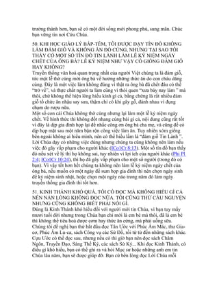 trưởng thành hơn, bạn sẽ có một đời sống mới phong phú, sung mãn. Chúc
bạn vững tin nơi Cứu Chúa.
50. KHI HỌC GIÁO LÝ BÁP-TÊM, TÔI ĐƯỢC DẠY TÍN ĐỒ KHÔNG
LÀM ĐÁM GIỖ VÀ KHÔNG ĂN ĐỒ CÚNG, NHƯNG TẠI SAO TÔI
THẤY CÓ MỘT SỐ TÍN ĐỒ TIN LÀNH LÀM LỄ KỶ NIỆM NGÀY
CHẾT CỦA ÔNG BÀ? LỄ KỶ NIỆM NHƯ VẬY CÓ GIỐNG ĐÁM GIỖ
HAY KHÔNG?
Truyền thống văn hoá quan trọng nhất của người Việt chúng ta là đám giỗ,
tức một lễ thờ cúng mời ông bà về hưởng những thức ăn do con cháu dâng
cúng. Đây là một việc làm không đúng vì thật ra ông bà đã chết đâu có thể
“trở về”, và thực chất người ta làm cũng vì thói quen “xưa bày nay làm ” mà
thôi, chứ không thể hiện lòng hiếu kính gì cả, bằng chứng là rất nhiều đám
giỗ tổ chức ăn nhậu say sưa, thậm chí có khi gây gỗ, đánh nhau vì đụng
chạm do rượu nữa.
Một số con cái Chúa không thờ cúng nhưng lại làm một lễ kỷ niệm ngày
chết. Về hình thức thì không đốt nhang cúng bái gì cả, nội dung cũng rất tốt
vì đây là dịp gia đình họp lại để nhắc công ơn ông bà cha mẹ, và cũng để có
dịp họp mặt sau một năm bận rộn công việc làm ăn. Tuy nhiên xóm giềng
bên ngoài không ai hiểu mình, nên có thể hiểu lầm là “đám giỗ Tin Lành ”.
Lời Chúa dạy có những việc đúng nhưng chúng ta cũng không nên làm nếu
việc đó gây vấp phạm cho người khác (ICo1Cr 8:13). Một số tín đồ bạn thấy
đó nếu xét về lý thì họ không sai, tuy nhiên vì lợi ích của người khác (Phi Pl
2:4; ICo1Cr 10:24), thì họ đã gây vấp phạm cho một số người (trong đó có
bạn). Vì vậy tốt hơn hết chúng ta không nên làm lễ kỷ niệm ngày chết của
ông bà, nếu muốn có một ngày để sum họp gia đình thì nên chọn ngày sinh
để kỷ niệm sinh nhật, hoặc chọn một ngày nào trong năm đó làm ngày
truyền thống gia đình thì tốt hơn.
51. KINH THÁNH KHÓ QUÁ, TÔI CÓ ĐỌC MÀ KHÔNG HIỂU GÌ CẢ
NÊN NẢN LÒNG KHÔNG ĐỌC NỮA. TÔI CŨNG THỬ CẦU NGUYỆN
NHƯNG CŨNG KHÔNG BIẾT PHẢI NÓI GÌ.
Đúng là Kinh Thánh khó hiểu đối với người mới tin Chúa, vì bạn tuy mấy
mươi tuổi đời nhưng trong Chúa bạn chỉ mới là em bé mà thôi, đã là em bé
thì không thể tiêu hoá được cơm hay thức ăn cứng, mà phải uống sữa.
Chúng tôi đề nghị bạn thử bắt đầu đọc Tân Ước với Phúc Âm Mác, thư Gia-
cơ, Phúc Âm Lu-ca, sách Công vụ các Sứ Đồ, rồi từ từ đến những sách khác.
Cựu Ước có thể đọc sau, nhưng nếu có thì giờ bạn nên đọc sách Châm
Ngôn, Truyền Đạo, Sáng Thế Ký, các sách Sử Ký... Khi đọc Kinh Thánh, có
điều gì khó hiểu, bạn có thể ghi ra và hỏi Mục sư hoặc những anh em tin
Chúa lâu năm, bạn sẽ được giúp đỡ. Bạn cứ bền lòng đọc Lời Chúa mỗi
 