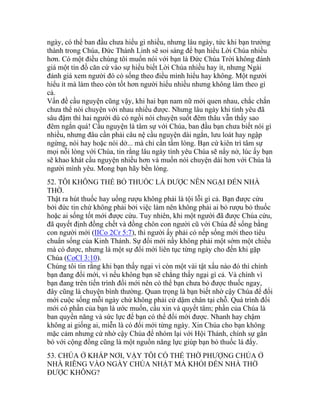 ngày, có thể ban đầu chưa hiểu gì nhiều, nhưng lâu ngày, tức khi bạn trưởng
thành trong Chúa, Đức Thánh Linh sẽ soi sáng để bạn hiểu Lời Chúa nhiều
hơn. Có một điều chúng tôi muốn nói với bạn là Đức Chúa Trời không đánh
giá một tín đồ căn cứ vào sự hiểu biết Lời Chúa nhiều hay ít, nhưng Ngài
đánh giá xem người đó có sống theo điều mình hiểu hay không. Một người
hiểu ít mà làm theo còn tốt hơn người hiểu nhiều nhưng không làm theo gì
cả.
Vấn đề cầu nguyện cũng vậy, khi hai bạn nam nữ mới quen nhau, chắc chắn
chưa thể nói chuyện với nhau nhiều được. Nhưng lâu ngày khi tình yêu đã
sâu đậm thì hai người dù có ngồi nói chuyện suốt đêm thâu vẫn thấy sao
đêm ngắn quá! Cầu nguyện là tâm sự với Chúa, ban đầu bạn chưa biết nói gì
nhiều, nhưng đâu cần phải câu nệ cầu nguyện dài ngắn, lưu loát hay ngập
ngừng, nói hay hoặc nói dở... mà chỉ cần tấm lòng. Bạn cứ kiên trì tâm sự
mọi nỗi lòng với Chúa, tin rằng lâu ngày tình yêu Chúa sẽ nẩy nở, lúc ấy bạn
sẽ khao khát cầu nguyện nhiều hơn và muốn nói chuyện dài hơn với Chúa là
người mình yêu. Mong bạn hãy bền lòng.
52. TÔI KHÔNG THỂ BỎ THUỐC LÁ ĐƯỢC NÊN NGẠI ĐẾN NHÀ
THỜ.
Thật ra hút thuốc hay uống rượu không phải là tội lỗi gì cả. Bạn được cứu
bởi đức tin chứ không phải bởi việc làm nên không phải ai bỏ rượu bỏ thuốc
hoặc ai sống tốt mới được cứu. Tuy nhiên, khi một người đã được Chúa cứu,
đã quyết định đồng chết và đồng chôn con người cũ với Chúa để sống bằng
con người mới (IICo 2Cr 5:7), thì người ấy phải có nếp sống mới theo tiêu
chuẩn sống của Kinh Thánh. Sự đổi mới nầy không phải một sớm một chiều
mà có được, nhưng là một sự đổi mới liên tục từng ngày cho đến khi gặp
Chúa (CoCl 3:10).
Chúng tôi tin rằng khi bạn thấy ngại vì còn một vài tật xấu nào đó thì chính
bạn đang đổi mới, vì nếu không bạn sẽ chẳng thấy ngại gì cả. Và chính vì
bạn đang trên tiến trình đổi mới nên có thể bạn chưa bỏ được thuốc ngay,
đây cũng là chuyện bình thường. Quan trọng là bạn biết nhờ cậy Chúa để đổi
mới cuộc sống mỗi ngày chứ không phải cứ dậm chân tại chỗ. Quá trình đổi
mới có phần của bạn là ước muốn, cầu xin và quyết tâm; phần của Chúa là
ban quyền năng và sức lực để bạn có thể đổi mới được. Nhanh hay chậm
không ai giống ai, miễn là có đổi mới từng ngày. Xin Chúa cho bạn không
mặc cảm nhưng cứ nhờ cậy Chúa để nhóm lại với Hội Thánh, chính sự gắn
bó với cộng đồng cũng là một nguồn năng lực giúp bạn bỏ thuốc lá đấy.
53. CHÚA Ở KHẮP NƠI, VẬY TÔI CÓ THỂ THỜ PHƯỢNG CHÚA Ở
NHÀ RIÊNG VÀO NGÀY CHÚA NHẬT MÀ KHỎI ĐẾN NHÀ THỜ
ĐƯỢC KHÔNG?
 