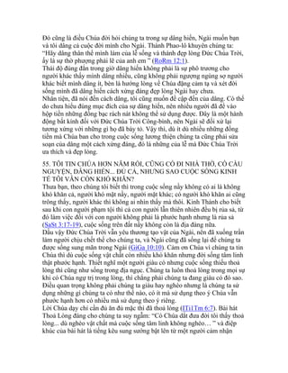 Đó cũng là điều Chúa đời hỏi chúng ta trong sự dâng hiến, Ngài muốn bạn
và tôi dâng cả cuộc đời mình cho Ngài. Thánh Phao-lô khuyên chúng ta:
“Hãy dâng thân thể mình làm của lễ sống và thánh đẹp lòng Đức Chúa Trời,
ấy là sự thờ phượng phải lẽ của anh em ” (RoRm 12:1).
Thái độ đúng đắn trong giờ dâng hiến không phải là sự phô trương cho
người khác thấy mình dâng nhiều, cũng không phải ngượng ngùng sợ người
khác biết mình dâng ít, bèn là hướng lòng về Chúa đặng cảm tạ và xét đời
sống mình đã dâng hiến cách xứng đáng đẹp lòng Ngài hay chưa.
Nhân tiện, đã nói đến cách dâng, tôi cũng muốn đề cập đến của dâng. Có thể
do chưa hiểu đúng mục đích của sự dâng hiến, nên nhiều người đã để vào
hộp tiền những đồng bạc rách nát không thể sử dụng được. Đây là một hành
động bất kính đối với Đức Chúa Trời Công-bình, nên Ngài sẽ đối xử lại
tương xứng với những gì họ đã bày tỏ. Vậy thì, dù ít dù nhiều những đồng
tiền mà Chúa ban cho trong cuộc sống lương thiện chúng ta cũng phải sửa
soạn của dâng một cách xứng đáng, đó là những của lễ mà Đức Chúa Trời
ưa thích và đẹp lòng.
55. TÔI TIN CHÚA HƠN NĂM RỒI, CŨNG CÓ ĐI NHÀ THỜ, CÓ CẦU
NGUYỆN, DÂNG HIẾN... ĐỦ CẢ, NHƯNG SAO CUỘC SỐNG KINH
TẾ TÔI VẪN CÒN KHÓ KHĂN?
Thưa bạn, theo chúng tôi biết thì trong cuộc sống nầy không có ai là không
khó khăn cả, người khó mặt nầy, người mặt khác; có người khó khăn ai cũng
trông thấy, người khác thì không ai nhìn thấy mà thôi. Kinh Thánh cho biết
sau khi con người phạm tội thì cả con người lẫn thiên nhiên đều bị rủa sả, từ
đó làm việc đối với con người không phải là phước hạnh nhưng là rủa sả
(SaSt 3:17-19), cuộc sống trên đất nầy không còn là địa đàng nữa.
Dầu vậy Đức Chúa Trời vẫn yêu thương tạo vật của Ngài, nên đã xuống trần
làm người chịu chết thế cho chúng ta, và Ngài cũng đã sống lại để chúng ta
được sống sung mãn trong Ngài (GiGa 10:10). Cảm ơn Chúa vì chúng ta tin
Chúa thì dù cuộc sống vật chất còn nhiều khó khăn nhưng đời sống tâm linh
thật phước hạnh. Thiết nghĩ một người giàu có nhưng cuộc sống thiếu thoả
lòng thì cũng như sống trong địa ngục. Chúng ta luôn thoả lòng trong mọi sự
khi có Chúa ngự trị trong lòng, thì chẳng phải chúng ta đang giàu có đó sao.
Điều quan trọng không phải chúng ta giàu hay nghèo nhưng là chúng ta sử
dụng những gì chúng ta có như thế nào, có ít mà sử dụng theo ý Chúa vẫn
phước hạnh hơn có nhiều mà sử dụng theo ý riêng.
Lời Chúa dạy chỉ cần đủ ăn đủ mặc thì đã thoả lòng (ITi1Tm 6:7). Bài hát
Thoả Lòng đáng cho chúng ta suy ngẫm: “Có Chúa dắt đưa đời tôi thấy thoả
lòng... dù nghèo vật chất mà cuộc sống tâm linh không nghèo… ” và điệp
khúc của bài hát là tiếng kêu sung sướng bật lên từ một người cảm nhận
 