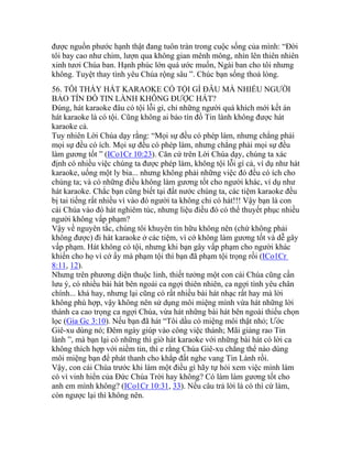 được nguồn phước hạnh thật đang tuôn tràn trong cuộc sống của mình: “Đời
tôi bay cao như chim, lượn qua không gian mênh mông, nhìn lên thiên nhiên
xinh tươi Chúa ban. Hạnh phúc lớn quá ước muốn, Ngài ban cho tôi nhưng
không. Tuyệt thay tình yêu Chúa rộng sâu ”. Chúc bạn sống thoả lòng.
56. TÔI THẤY HÁT KARAOKE CÓ TỘI GÌ ĐÂU MÀ NHIỀU NGƯỜI
BẢO TÍN ĐỒ TIN LÀNH KHÔNG ĐƯỢC HÁT?
Đúng, hát karaoke đâu có tội lỗi gì, chỉ những người quá khích mới kết án
hát karaoke là có tội. Cũng không ai bảo tín đồ Tin lành không được hát
karaoke cả.
Tuy nhiên Lời Chúa dạy rằng: “Mọi sự đều có phép làm, nhưng chẳng phải
mọi sự đều có ích. Mọi sự đều có phép làm, nhưng chẳng phải mọi sự đều
làm gương tốt ” (ICo1Cr 10:23). Căn cứ trên Lời Chúa dạy, chúng ta xác
định có nhiều việc chúng ta được phép làm, không tội lỗi gì cả, ví dụ như hát
karaoke, uống một ly bia... nhưng không phải những việc đó đều có ích cho
chúng ta; và có những điều không làm gương tốt cho người khác, ví dụ như
hát karaoke. Chắc bạn cũng biết tại đất nước chúng ta, các tiệm karaoke đều
bị tai tiếng rất nhiều vì vào đó người ta không chỉ có hát!!! Vậy bạn là con
cái Chúa vào đó hát nghiêm túc, nhưng liệu điều đó có thể thuyết phục nhiều
người không vấp phạm?
Vậy về nguyên tắc, chúng tôi khuyên tín hữu không nên (chứ không phải
không được) đi hát karaoke ở các tiệm, vì cớ không làm gương tốt và dễ gây
vấp phạm. Hát không có tội, nhưng khi bạn gây vấp phạm cho người khác
khiến cho họ vì cớ ấy mà phạm tội thì bạn đã phạm tội trọng rồi (ICo1Cr
8:11, 12).
Nhưng trên phương diện thuộc linh, thiết tưởng một con cái Chúa cũng cần
lưu ý, có nhiều bài hát bên ngoài ca ngợi thiên nhiên, ca ngợi tình yêu chân
chính... khá hay, nhưng lại cũng có rất nhiều bài hát nhạc rất hay mà lời
không phù hợp, vậy không nên sử dụng môi miệng mình vừa hát những lời
thánh ca cao trọng ca ngợi Chúa, vừa hát những bài hát bên ngoài thiếu chọn
lọc (Gia Gc 3:10). Nếu bạn đã hát “Tôi dầu có miệng môi thật nhỏ; Ước
Giê-xu dùng nó; Đêm ngày giúp vào công việc thánh; Mãi giảng rao Tin
lành ”, mà bạn lại có những thì giờ hát karaoke với những bài hát có lời ca
không thích hợp với niềm tin, thì e rằng Chúa Giê-xu chẳng thể nào dùng
môi miệng bạn để phát thanh cho khắp đất nghe vang Tin Lành rồi.
Vậy, con cái Chúa trước khi làm một điều gì hãy tự hỏi xem việc mình làm
có vì vinh hiển của Đức Chúa Trời hay không? Có làm làm gương tốt cho
anh em mình không? (ICo1Cr 10:31, 33). Nếu câu trả lời là có thì cứ làm,
còn ngược lại thì không nên.
 