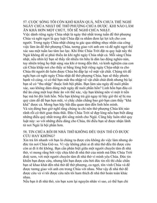 57. CUỘC SỐNG TÔI CÒN KHÓ KHĂN QUÁ, NÊN CHƯA THỂ NGHỈ
NGÀY CHÚA NHẬT ĐỂ THỜ PHƯỢNG CHÚA ĐƯỢC. KHI NÀO LÀM
ĂN KHÁ HƠN MỘT CHÚT, TÔI SẼ NGHỈ CHÚA NHẬT.
Việc dành riêng ngày Chúa nhật là ngày thứ nhất trong tuần để thờ phượng
Chúa và nghỉ ngơi là quy luật Chúa đặt ra nhằm đem lại lợi ích cho con
người. Trong ngày Chúa nhật chúng ta gác qua những nhọc nhằn của công
việc làm ăn để thờ phượng Chúa, tương giao với anh em và để nghỉ ngơi thể
xác sau một tuần lao tâm lao lực. Khi Đức Chúa Trời đặt ra quy luật nầy thì
Ngài không để ai phải thiếu ăn khi nghỉ ngày Chúa nhật cả. Mỗi sáng Chúa
nhật, nếu nhìn kỹ bạn sẽ thấy rất nhiều tín hữu là dân lao động nghèo nàn,
tuy nhiên trông họ thật sáng sủa khi ở trong đền thờ, và kinh nghiệm của con
cái Chúa khắp nơi cho thấy ai bằng lòng biệt riêng ngày Chúa-nhật ra cho
Chúa thì người đó luôn được Chúa bù đắp lại về mặt vật chất. Chúng tôi đề
nghị bạn cứ nghỉ ngày Chúa nhật để thờ phượng Chúa, bạn sẽ thấy phước
hạnh vô cùng, vì có thể bạn mất thu nhập về vật chất chút đỉnh nhưng bù lại
bạn sẽ có “thu nhập” thuộc linh bội phần. Bạn làm sáu ngày để nuôi phần
xác, sao không dám dùng một ngày để nuôi phần hồn? Linh hồn bạn đâu có
thể ăn cùng một loại thức ăn với thể xác, vậy bạn không nên vì một ít tiền
bạc mà bỏ đói linh hồn. Nếu bạn không trả giá ngay từ bây giờ thì sẽ bị ma
quỷ cám dỗ để bạn hẹn mãi, vì chắc chắn chẳng bao giờ bạn cảm thấy “khá
khá” được cả. Mong bạn hãy bắt đầu quan tâm đến linh hồn mình.
Và xin đừng bao giờ nghĩ rằng chúng ta chỉ nên thờ phượng Chúa khi nào
rãnh rỗi có thời gian thừa thãi. Đức Chúa Trời sẽ đẹp lòng nếu bạn biết dâng
những điều quý nhất trong đời sống mình cho Ngài. Cũng hãy luôn nhớ quy
luật này: so với những điều dâng cho Chúa, thì điều bạn sẽ được nhận lãnh
từ nơi Ngài là bội phần hơn.
58. TIN CHÚA RỒI ĐI NHÀ THỜ KHÔNG ĐỀU ĐẶN THÌ CÓ ĐƯỢC
CỨU HAY KHÔNG?
Xin trả lời nhanh với bạn là chúng ta được cứu không do việc làm nhưng do
đức tin nơi Chúa Giê-xu. Vì vậy không phải ai đi nhà thờ đều thì được cứu
còn ai đi ít thì không. Bạn cần phân biệt giữa một người chuyên tâm đi nhà
thờ, vì mong rằng bởi việc chịu khó đi nhà thờ của mình mà Đức Chúa Trời
đoái xem, với một người chuyên tâm đi nhà thờ vì mình yêu Chúa. Đức tin
khiến bạn được cứu, nhưng khi bạn được cứu bởi đức tin rồi thì chắc chắn
bạn sẽ khao khát đến nhà thờ để thờ phượng, ca ngợi, tôn vinh Chúa và để
được tương giao với anh em trong Chúa với nhau. Như vậy đi nhà thờ để
được cứu và vì tôi được cứu nên tôi ham thích đi nhà thờ hoàn toàn khác
nhau.
Nếu bạn ít đi nhà thờ, xin bạn xem lại nguyên nhân vì sao, có thể bạn chỉ
 